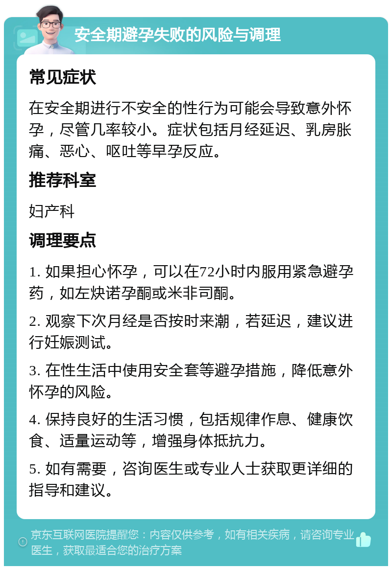 安全期避孕失败的风险与调理 常见症状 在安全期进行不安全的性行为可能会导致意外怀孕，尽管几率较小。症状包括月经延迟、乳房胀痛、恶心、呕吐等早孕反应。 推荐科室 妇产科 调理要点 1. 如果担心怀孕，可以在72小时内服用紧急避孕药，如左炔诺孕酮或米非司酮。 2. 观察下次月经是否按时来潮，若延迟，建议进行妊娠测试。 3. 在性生活中使用安全套等避孕措施，降低意外怀孕的风险。 4. 保持良好的生活习惯，包括规律作息、健康饮食、适量运动等，增强身体抵抗力。 5. 如有需要，咨询医生或专业人士获取更详细的指导和建议。