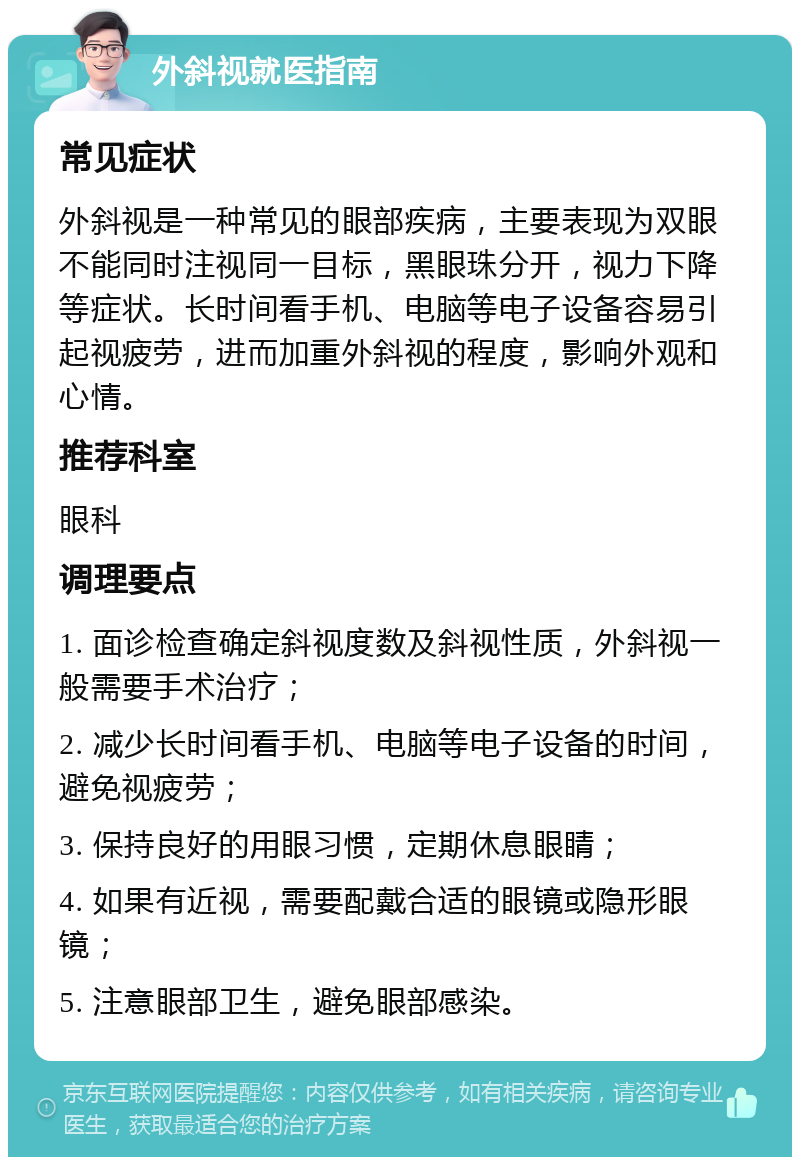 外斜视就医指南 常见症状 外斜视是一种常见的眼部疾病，主要表现为双眼不能同时注视同一目标，黑眼珠分开，视力下降等症状。长时间看手机、电脑等电子设备容易引起视疲劳，进而加重外斜视的程度，影响外观和心情。 推荐科室 眼科 调理要点 1. 面诊检查确定斜视度数及斜视性质，外斜视一般需要手术治疗； 2. 减少长时间看手机、电脑等电子设备的时间，避免视疲劳； 3. 保持良好的用眼习惯，定期休息眼睛； 4. 如果有近视，需要配戴合适的眼镜或隐形眼镜； 5. 注意眼部卫生，避免眼部感染。