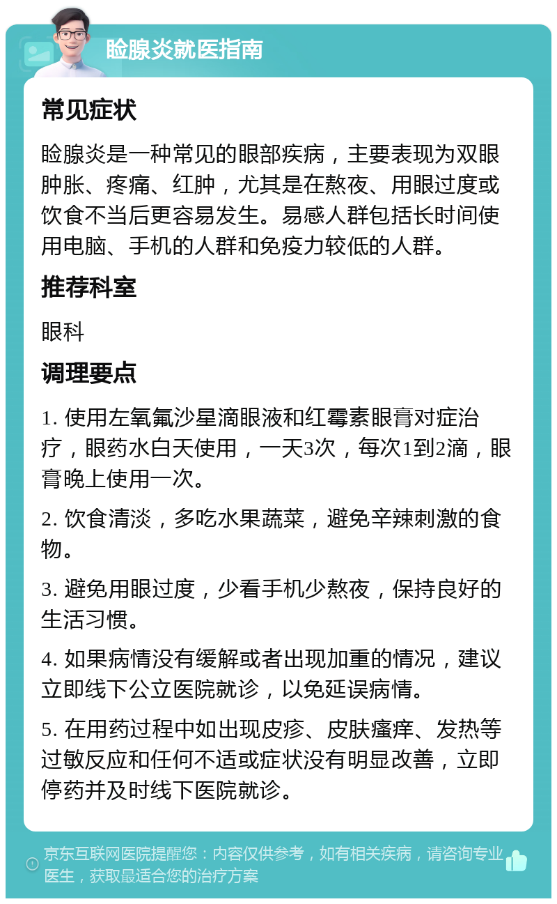 睑腺炎就医指南 常见症状 睑腺炎是一种常见的眼部疾病，主要表现为双眼肿胀、疼痛、红肿，尤其是在熬夜、用眼过度或饮食不当后更容易发生。易感人群包括长时间使用电脑、手机的人群和免疫力较低的人群。 推荐科室 眼科 调理要点 1. 使用左氧氟沙星滴眼液和红霉素眼膏对症治疗，眼药水白天使用，一天3次，每次1到2滴，眼膏晚上使用一次。 2. 饮食清淡，多吃水果蔬菜，避免辛辣刺激的食物。 3. 避免用眼过度，少看手机少熬夜，保持良好的生活习惯。 4. 如果病情没有缓解或者出现加重的情况，建议立即线下公立医院就诊，以免延误病情。 5. 在用药过程中如出现皮疹、皮肤瘙痒、发热等过敏反应和任何不适或症状没有明显改善，立即停药并及时线下医院就诊。