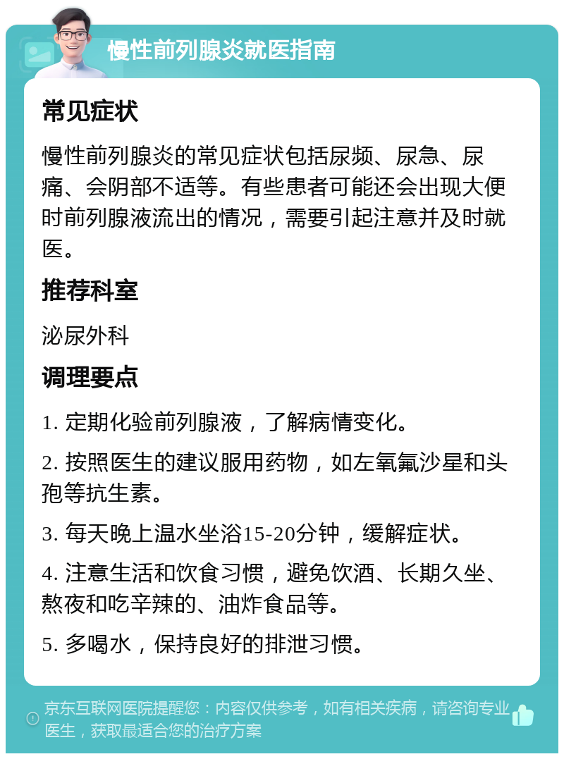 慢性前列腺炎就医指南 常见症状 慢性前列腺炎的常见症状包括尿频、尿急、尿痛、会阴部不适等。有些患者可能还会出现大便时前列腺液流出的情况，需要引起注意并及时就医。 推荐科室 泌尿外科 调理要点 1. 定期化验前列腺液，了解病情变化。 2. 按照医生的建议服用药物，如左氧氟沙星和头孢等抗生素。 3. 每天晚上温水坐浴15-20分钟，缓解症状。 4. 注意生活和饮食习惯，避免饮酒、长期久坐、熬夜和吃辛辣的、油炸食品等。 5. 多喝水，保持良好的排泄习惯。