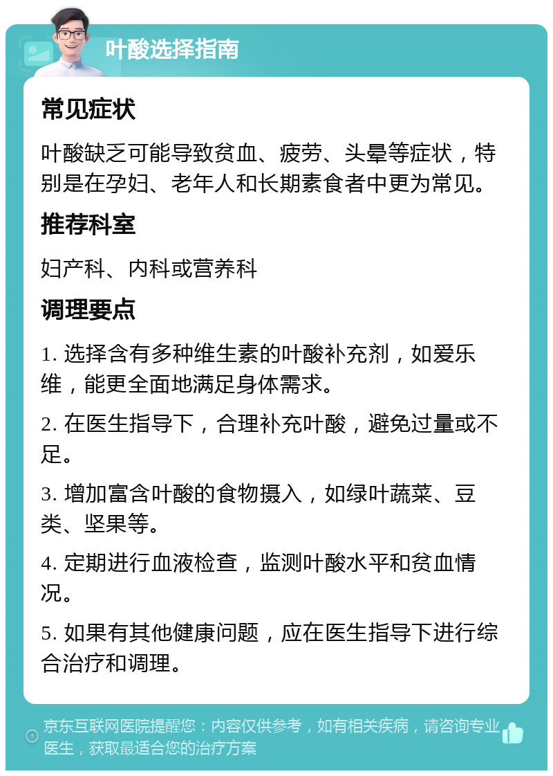 叶酸选择指南 常见症状 叶酸缺乏可能导致贫血、疲劳、头晕等症状，特别是在孕妇、老年人和长期素食者中更为常见。 推荐科室 妇产科、内科或营养科 调理要点 1. 选择含有多种维生素的叶酸补充剂，如爱乐维，能更全面地满足身体需求。 2. 在医生指导下，合理补充叶酸，避免过量或不足。 3. 增加富含叶酸的食物摄入，如绿叶蔬菜、豆类、坚果等。 4. 定期进行血液检查，监测叶酸水平和贫血情况。 5. 如果有其他健康问题，应在医生指导下进行综合治疗和调理。