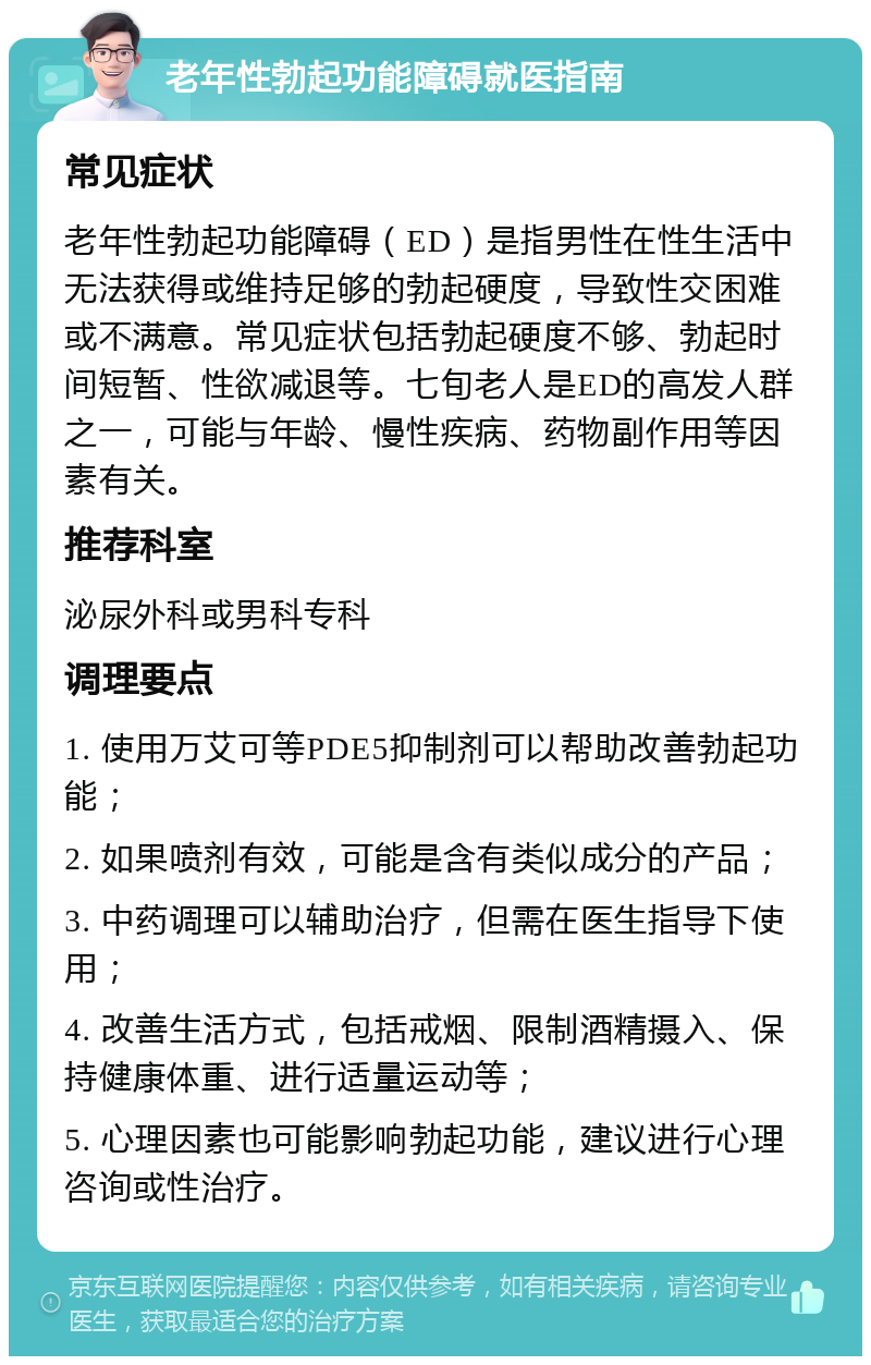 老年性勃起功能障碍就医指南 常见症状 老年性勃起功能障碍（ED）是指男性在性生活中无法获得或维持足够的勃起硬度，导致性交困难或不满意。常见症状包括勃起硬度不够、勃起时间短暂、性欲减退等。七旬老人是ED的高发人群之一，可能与年龄、慢性疾病、药物副作用等因素有关。 推荐科室 泌尿外科或男科专科 调理要点 1. 使用万艾可等PDE5抑制剂可以帮助改善勃起功能； 2. 如果喷剂有效，可能是含有类似成分的产品； 3. 中药调理可以辅助治疗，但需在医生指导下使用； 4. 改善生活方式，包括戒烟、限制酒精摄入、保持健康体重、进行适量运动等； 5. 心理因素也可能影响勃起功能，建议进行心理咨询或性治疗。