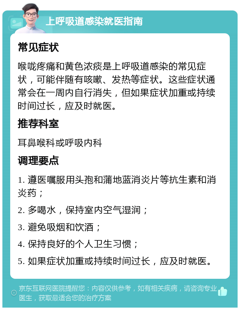 上呼吸道感染就医指南 常见症状 喉咙疼痛和黄色浓痰是上呼吸道感染的常见症状，可能伴随有咳嗽、发热等症状。这些症状通常会在一周内自行消失，但如果症状加重或持续时间过长，应及时就医。 推荐科室 耳鼻喉科或呼吸内科 调理要点 1. 遵医嘱服用头孢和蒲地蓝消炎片等抗生素和消炎药； 2. 多喝水，保持室内空气湿润； 3. 避免吸烟和饮酒； 4. 保持良好的个人卫生习惯； 5. 如果症状加重或持续时间过长，应及时就医。