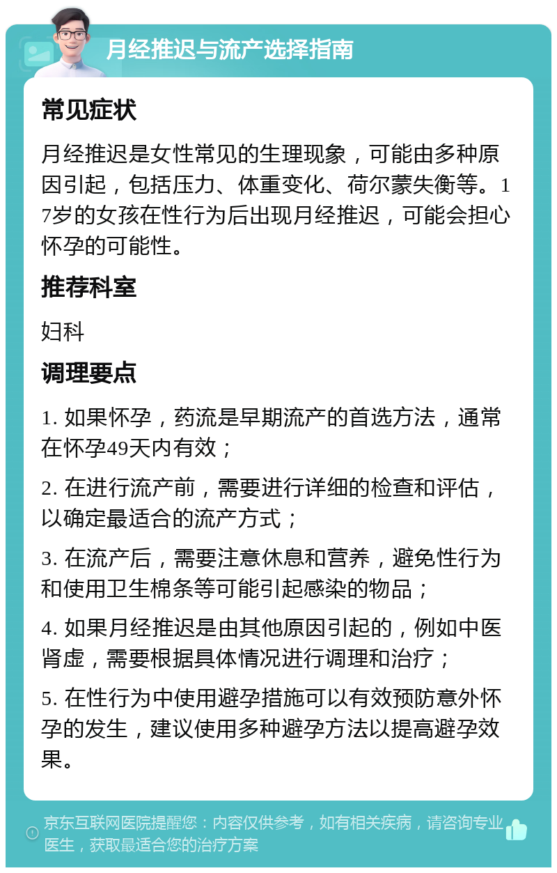 月经推迟与流产选择指南 常见症状 月经推迟是女性常见的生理现象，可能由多种原因引起，包括压力、体重变化、荷尔蒙失衡等。17岁的女孩在性行为后出现月经推迟，可能会担心怀孕的可能性。 推荐科室 妇科 调理要点 1. 如果怀孕，药流是早期流产的首选方法，通常在怀孕49天内有效； 2. 在进行流产前，需要进行详细的检查和评估，以确定最适合的流产方式； 3. 在流产后，需要注意休息和营养，避免性行为和使用卫生棉条等可能引起感染的物品； 4. 如果月经推迟是由其他原因引起的，例如中医肾虚，需要根据具体情况进行调理和治疗； 5. 在性行为中使用避孕措施可以有效预防意外怀孕的发生，建议使用多种避孕方法以提高避孕效果。