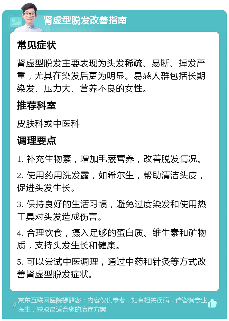 肾虚型脱发改善指南 常见症状 肾虚型脱发主要表现为头发稀疏、易断、掉发严重，尤其在染发后更为明显。易感人群包括长期染发、压力大、营养不良的女性。 推荐科室 皮肤科或中医科 调理要点 1. 补充生物素，增加毛囊营养，改善脱发情况。 2. 使用药用洗发露，如希尔生，帮助清洁头皮，促进头发生长。 3. 保持良好的生活习惯，避免过度染发和使用热工具对头发造成伤害。 4. 合理饮食，摄入足够的蛋白质、维生素和矿物质，支持头发生长和健康。 5. 可以尝试中医调理，通过中药和针灸等方式改善肾虚型脱发症状。