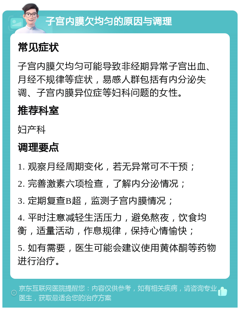 子宫内膜欠均匀的原因与调理 常见症状 子宫内膜欠均匀可能导致非经期异常子宫出血、月经不规律等症状，易感人群包括有内分泌失调、子宫内膜异位症等妇科问题的女性。 推荐科室 妇产科 调理要点 1. 观察月经周期变化，若无异常可不干预； 2. 完善激素六项检查，了解内分泌情况； 3. 定期复查B超，监测子宫内膜情况； 4. 平时注意减轻生活压力，避免熬夜，饮食均衡，适量活动，作息规律，保持心情愉快； 5. 如有需要，医生可能会建议使用黄体酮等药物进行治疗。