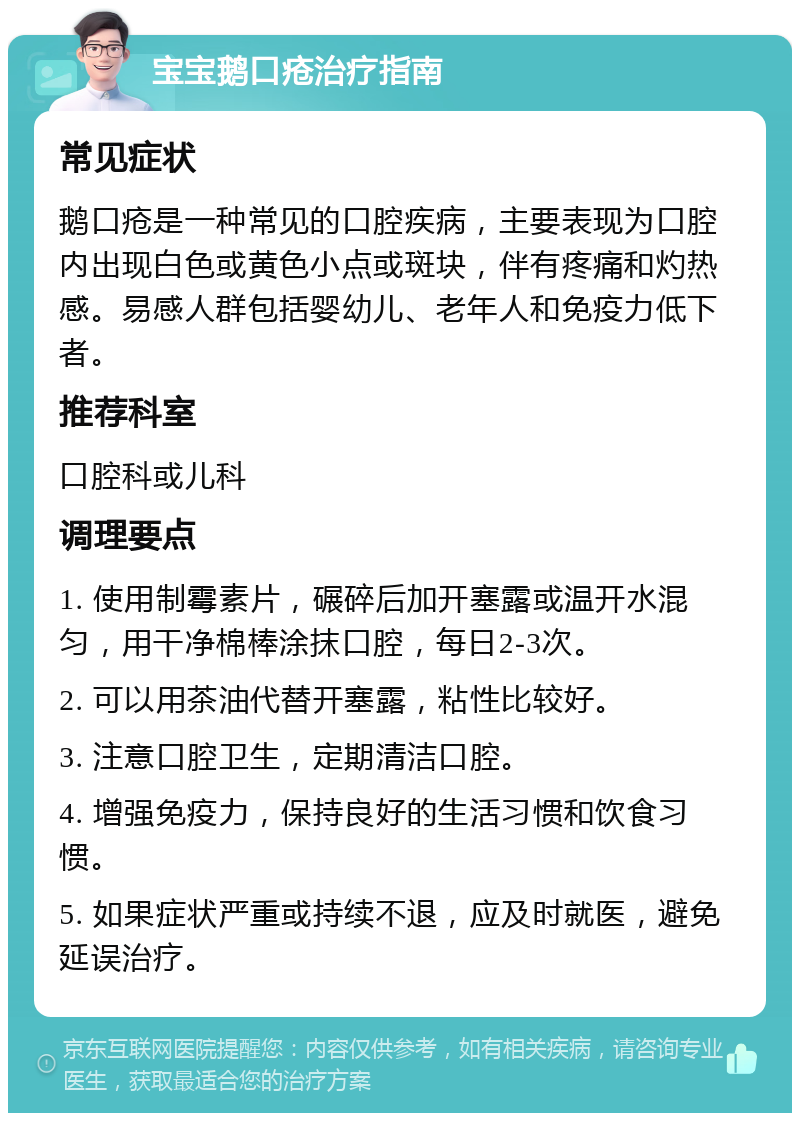 宝宝鹅口疮治疗指南 常见症状 鹅口疮是一种常见的口腔疾病，主要表现为口腔内出现白色或黄色小点或斑块，伴有疼痛和灼热感。易感人群包括婴幼儿、老年人和免疫力低下者。 推荐科室 口腔科或儿科 调理要点 1. 使用制霉素片，碾碎后加开塞露或温开水混匀，用干净棉棒涂抹口腔，每日2-3次。 2. 可以用茶油代替开塞露，粘性比较好。 3. 注意口腔卫生，定期清洁口腔。 4. 增强免疫力，保持良好的生活习惯和饮食习惯。 5. 如果症状严重或持续不退，应及时就医，避免延误治疗。