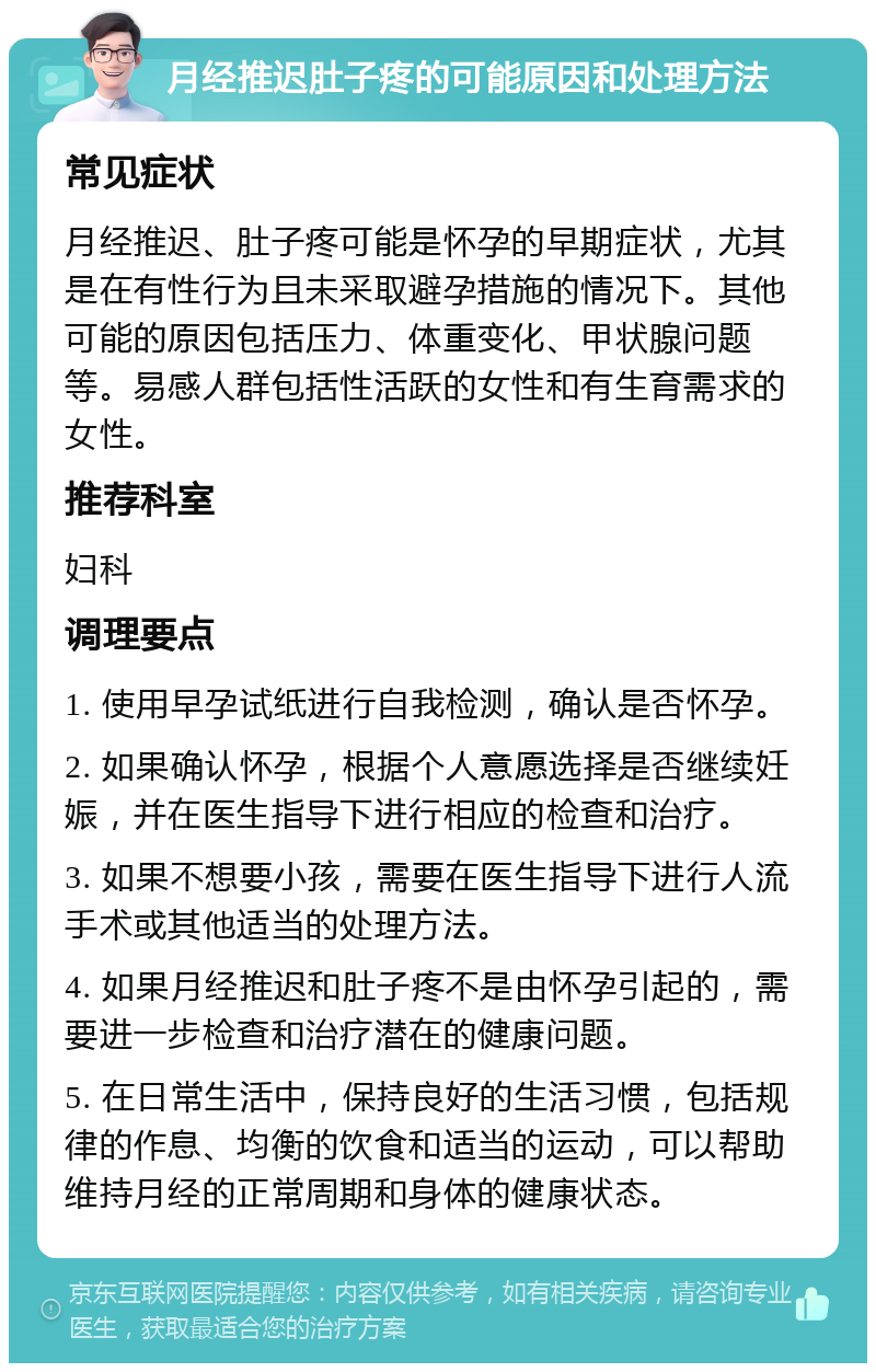 月经推迟肚子疼的可能原因和处理方法 常见症状 月经推迟、肚子疼可能是怀孕的早期症状，尤其是在有性行为且未采取避孕措施的情况下。其他可能的原因包括压力、体重变化、甲状腺问题等。易感人群包括性活跃的女性和有生育需求的女性。 推荐科室 妇科 调理要点 1. 使用早孕试纸进行自我检测，确认是否怀孕。 2. 如果确认怀孕，根据个人意愿选择是否继续妊娠，并在医生指导下进行相应的检查和治疗。 3. 如果不想要小孩，需要在医生指导下进行人流手术或其他适当的处理方法。 4. 如果月经推迟和肚子疼不是由怀孕引起的，需要进一步检查和治疗潜在的健康问题。 5. 在日常生活中，保持良好的生活习惯，包括规律的作息、均衡的饮食和适当的运动，可以帮助维持月经的正常周期和身体的健康状态。