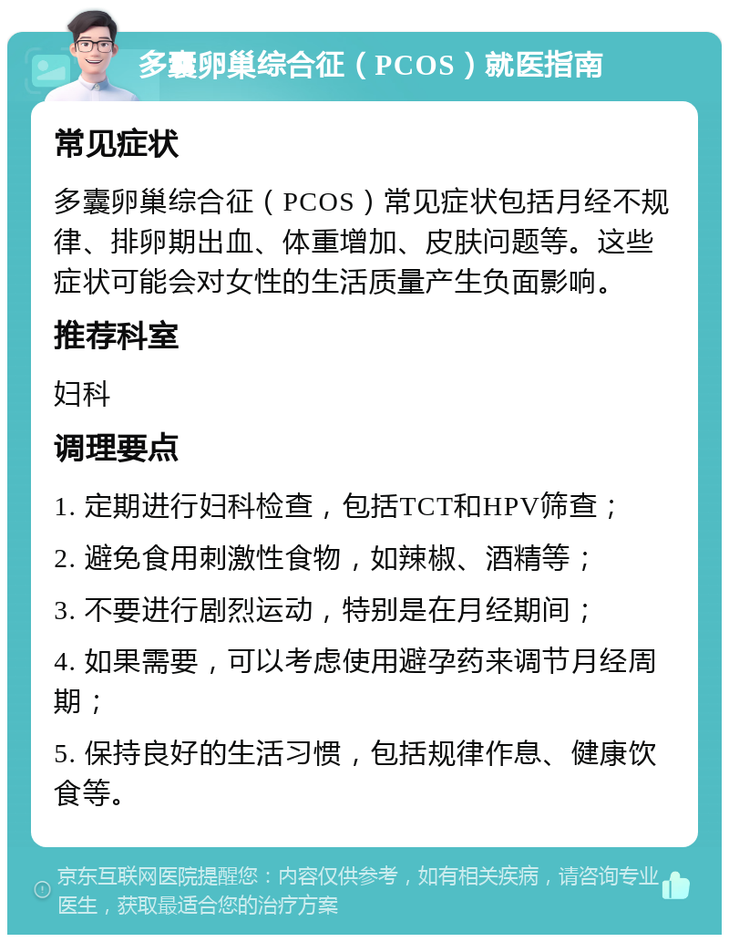 多囊卵巢综合征（PCOS）就医指南 常见症状 多囊卵巢综合征（PCOS）常见症状包括月经不规律、排卵期出血、体重增加、皮肤问题等。这些症状可能会对女性的生活质量产生负面影响。 推荐科室 妇科 调理要点 1. 定期进行妇科检查，包括TCT和HPV筛查； 2. 避免食用刺激性食物，如辣椒、酒精等； 3. 不要进行剧烈运动，特别是在月经期间； 4. 如果需要，可以考虑使用避孕药来调节月经周期； 5. 保持良好的生活习惯，包括规律作息、健康饮食等。