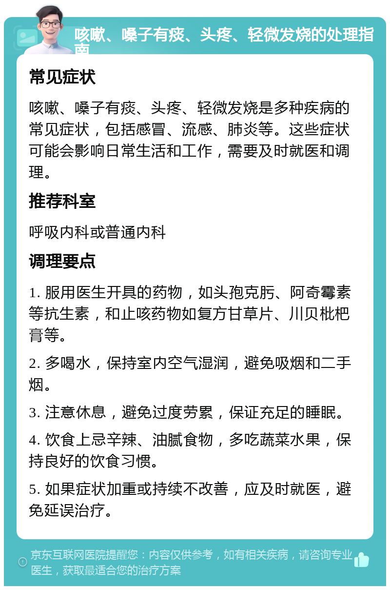 咳嗽、嗓子有痰、头疼、轻微发烧的处理指南 常见症状 咳嗽、嗓子有痰、头疼、轻微发烧是多种疾病的常见症状，包括感冒、流感、肺炎等。这些症状可能会影响日常生活和工作，需要及时就医和调理。 推荐科室 呼吸内科或普通内科 调理要点 1. 服用医生开具的药物，如头孢克肟、阿奇霉素等抗生素，和止咳药物如复方甘草片、川贝枇杷膏等。 2. 多喝水，保持室内空气湿润，避免吸烟和二手烟。 3. 注意休息，避免过度劳累，保证充足的睡眠。 4. 饮食上忌辛辣、油腻食物，多吃蔬菜水果，保持良好的饮食习惯。 5. 如果症状加重或持续不改善，应及时就医，避免延误治疗。