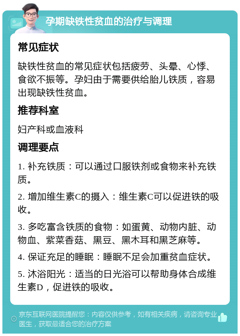 孕期缺铁性贫血的治疗与调理 常见症状 缺铁性贫血的常见症状包括疲劳、头晕、心悸、食欲不振等。孕妇由于需要供给胎儿铁质，容易出现缺铁性贫血。 推荐科室 妇产科或血液科 调理要点 1. 补充铁质：可以通过口服铁剂或食物来补充铁质。 2. 增加维生素C的摄入：维生素C可以促进铁的吸收。 3. 多吃富含铁质的食物：如蛋黄、动物内脏、动物血、紫菜香菇、黑豆、黑木耳和黑芝麻等。 4. 保证充足的睡眠：睡眠不足会加重贫血症状。 5. 沐浴阳光：适当的日光浴可以帮助身体合成维生素D，促进铁的吸收。