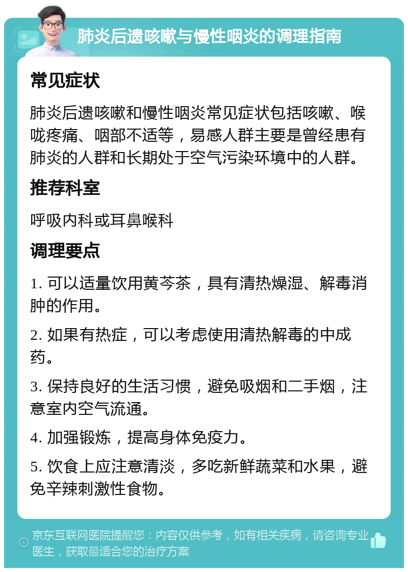 肺炎后遗咳嗽与慢性咽炎的调理指南 常见症状 肺炎后遗咳嗽和慢性咽炎常见症状包括咳嗽、喉咙疼痛、咽部不适等，易感人群主要是曾经患有肺炎的人群和长期处于空气污染环境中的人群。 推荐科室 呼吸内科或耳鼻喉科 调理要点 1. 可以适量饮用黄芩茶，具有清热燥湿、解毒消肿的作用。 2. 如果有热症，可以考虑使用清热解毒的中成药。 3. 保持良好的生活习惯，避免吸烟和二手烟，注意室内空气流通。 4. 加强锻炼，提高身体免疫力。 5. 饮食上应注意清淡，多吃新鲜蔬菜和水果，避免辛辣刺激性食物。