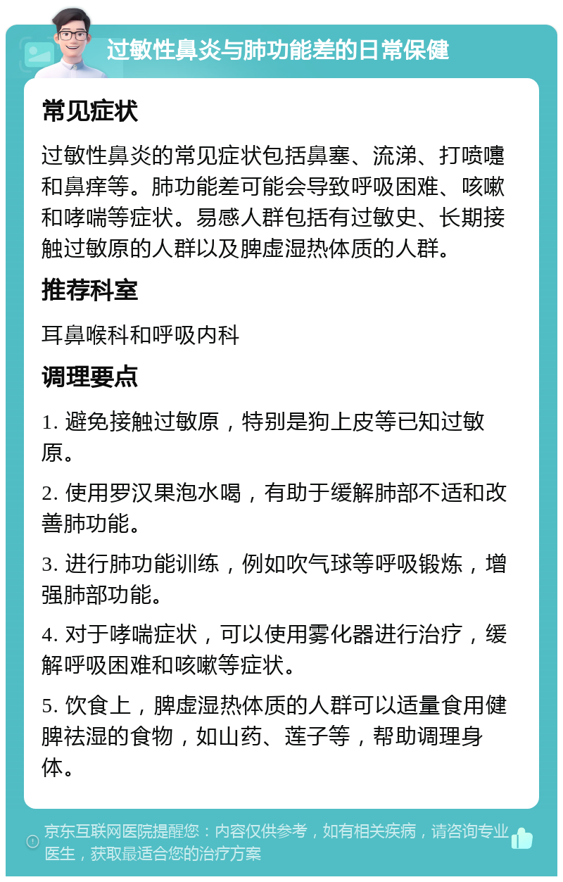 过敏性鼻炎与肺功能差的日常保健 常见症状 过敏性鼻炎的常见症状包括鼻塞、流涕、打喷嚏和鼻痒等。肺功能差可能会导致呼吸困难、咳嗽和哮喘等症状。易感人群包括有过敏史、长期接触过敏原的人群以及脾虚湿热体质的人群。 推荐科室 耳鼻喉科和呼吸内科 调理要点 1. 避免接触过敏原，特别是狗上皮等已知过敏原。 2. 使用罗汉果泡水喝，有助于缓解肺部不适和改善肺功能。 3. 进行肺功能训练，例如吹气球等呼吸锻炼，增强肺部功能。 4. 对于哮喘症状，可以使用雾化器进行治疗，缓解呼吸困难和咳嗽等症状。 5. 饮食上，脾虚湿热体质的人群可以适量食用健脾祛湿的食物，如山药、莲子等，帮助调理身体。