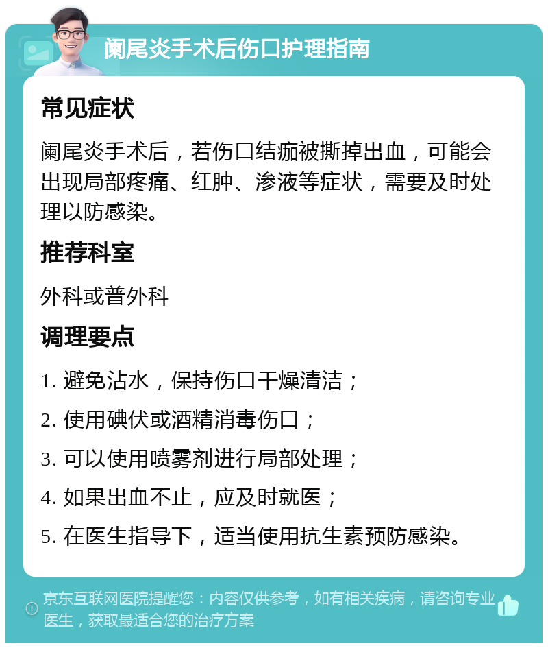 阑尾炎手术后伤口护理指南 常见症状 阑尾炎手术后，若伤口结痂被撕掉出血，可能会出现局部疼痛、红肿、渗液等症状，需要及时处理以防感染。 推荐科室 外科或普外科 调理要点 1. 避免沾水，保持伤口干燥清洁； 2. 使用碘伏或酒精消毒伤口； 3. 可以使用喷雾剂进行局部处理； 4. 如果出血不止，应及时就医； 5. 在医生指导下，适当使用抗生素预防感染。