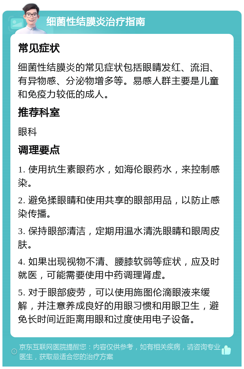 细菌性结膜炎治疗指南 常见症状 细菌性结膜炎的常见症状包括眼睛发红、流泪、有异物感、分泌物增多等。易感人群主要是儿童和免疫力较低的成人。 推荐科室 眼科 调理要点 1. 使用抗生素眼药水，如海伦眼药水，来控制感染。 2. 避免揉眼睛和使用共享的眼部用品，以防止感染传播。 3. 保持眼部清洁，定期用温水清洗眼睛和眼周皮肤。 4. 如果出现视物不清、腰膝软弱等症状，应及时就医，可能需要使用中药调理肾虚。 5. 对于眼部疲劳，可以使用施图伦滴眼液来缓解，并注意养成良好的用眼习惯和用眼卫生，避免长时间近距离用眼和过度使用电子设备。