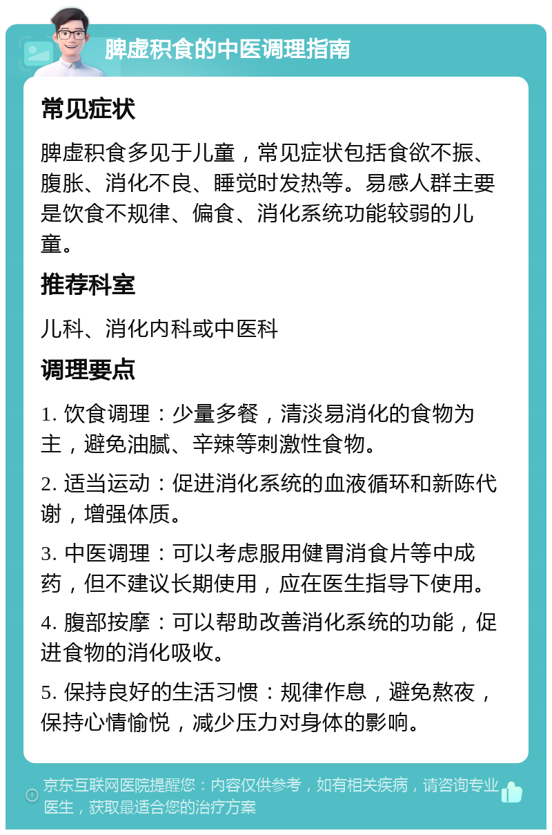 脾虚积食的中医调理指南 常见症状 脾虚积食多见于儿童，常见症状包括食欲不振、腹胀、消化不良、睡觉时发热等。易感人群主要是饮食不规律、偏食、消化系统功能较弱的儿童。 推荐科室 儿科、消化内科或中医科 调理要点 1. 饮食调理：少量多餐，清淡易消化的食物为主，避免油腻、辛辣等刺激性食物。 2. 适当运动：促进消化系统的血液循环和新陈代谢，增强体质。 3. 中医调理：可以考虑服用健胃消食片等中成药，但不建议长期使用，应在医生指导下使用。 4. 腹部按摩：可以帮助改善消化系统的功能，促进食物的消化吸收。 5. 保持良好的生活习惯：规律作息，避免熬夜，保持心情愉悦，减少压力对身体的影响。