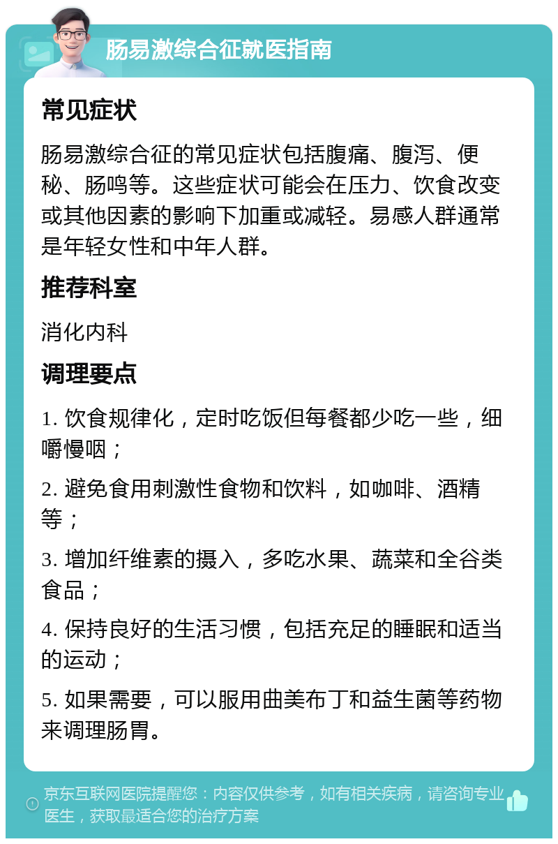 肠易激综合征就医指南 常见症状 肠易激综合征的常见症状包括腹痛、腹泻、便秘、肠鸣等。这些症状可能会在压力、饮食改变或其他因素的影响下加重或减轻。易感人群通常是年轻女性和中年人群。 推荐科室 消化内科 调理要点 1. 饮食规律化，定时吃饭但每餐都少吃一些，细嚼慢咽； 2. 避免食用刺激性食物和饮料，如咖啡、酒精等； 3. 增加纤维素的摄入，多吃水果、蔬菜和全谷类食品； 4. 保持良好的生活习惯，包括充足的睡眠和适当的运动； 5. 如果需要，可以服用曲美布丁和益生菌等药物来调理肠胃。