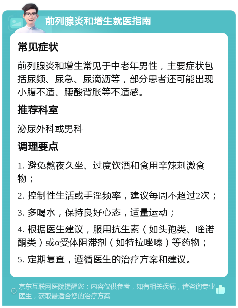 前列腺炎和增生就医指南 常见症状 前列腺炎和增生常见于中老年男性，主要症状包括尿频、尿急、尿滴沥等，部分患者还可能出现小腹不适、腰酸背胀等不适感。 推荐科室 泌尿外科或男科 调理要点 1. 避免熬夜久坐、过度饮酒和食用辛辣刺激食物； 2. 控制性生活或手淫频率，建议每周不超过2次； 3. 多喝水，保持良好心态，适量运动； 4. 根据医生建议，服用抗生素（如头孢类、喹诺酮类）或α受体阻滞剂（如特拉唑嗪）等药物； 5. 定期复查，遵循医生的治疗方案和建议。