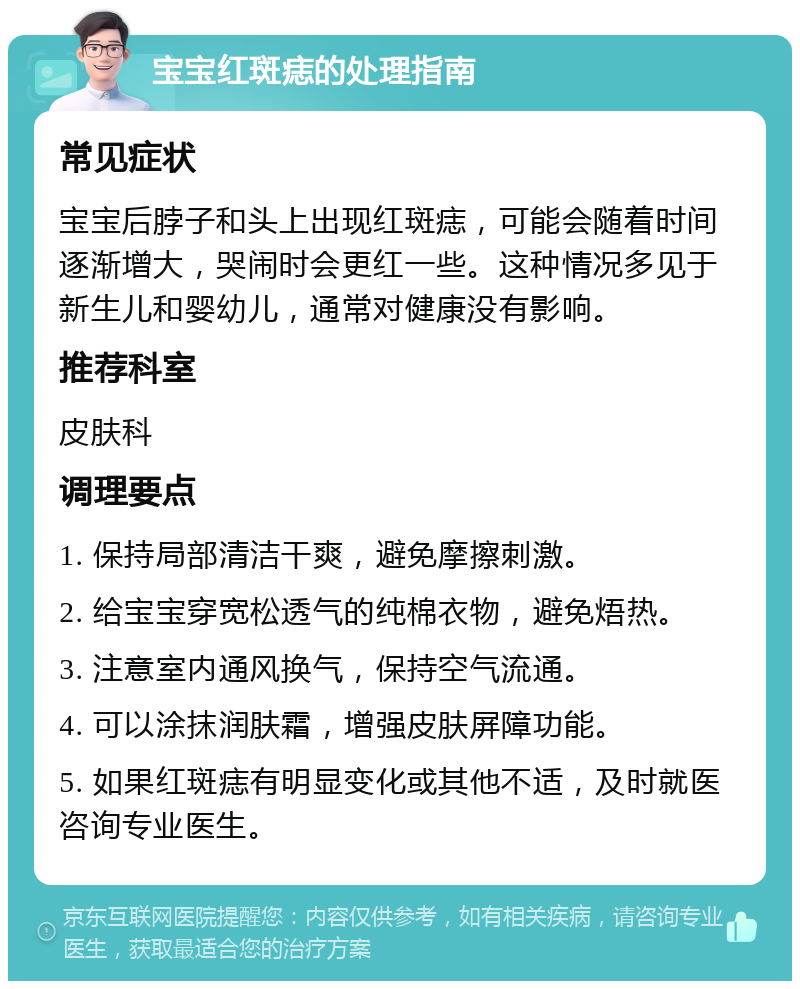 宝宝红斑痣的处理指南 常见症状 宝宝后脖子和头上出现红斑痣，可能会随着时间逐渐增大，哭闹时会更红一些。这种情况多见于新生儿和婴幼儿，通常对健康没有影响。 推荐科室 皮肤科 调理要点 1. 保持局部清洁干爽，避免摩擦刺激。 2. 给宝宝穿宽松透气的纯棉衣物，避免焐热。 3. 注意室内通风换气，保持空气流通。 4. 可以涂抹润肤霜，增强皮肤屏障功能。 5. 如果红斑痣有明显变化或其他不适，及时就医咨询专业医生。