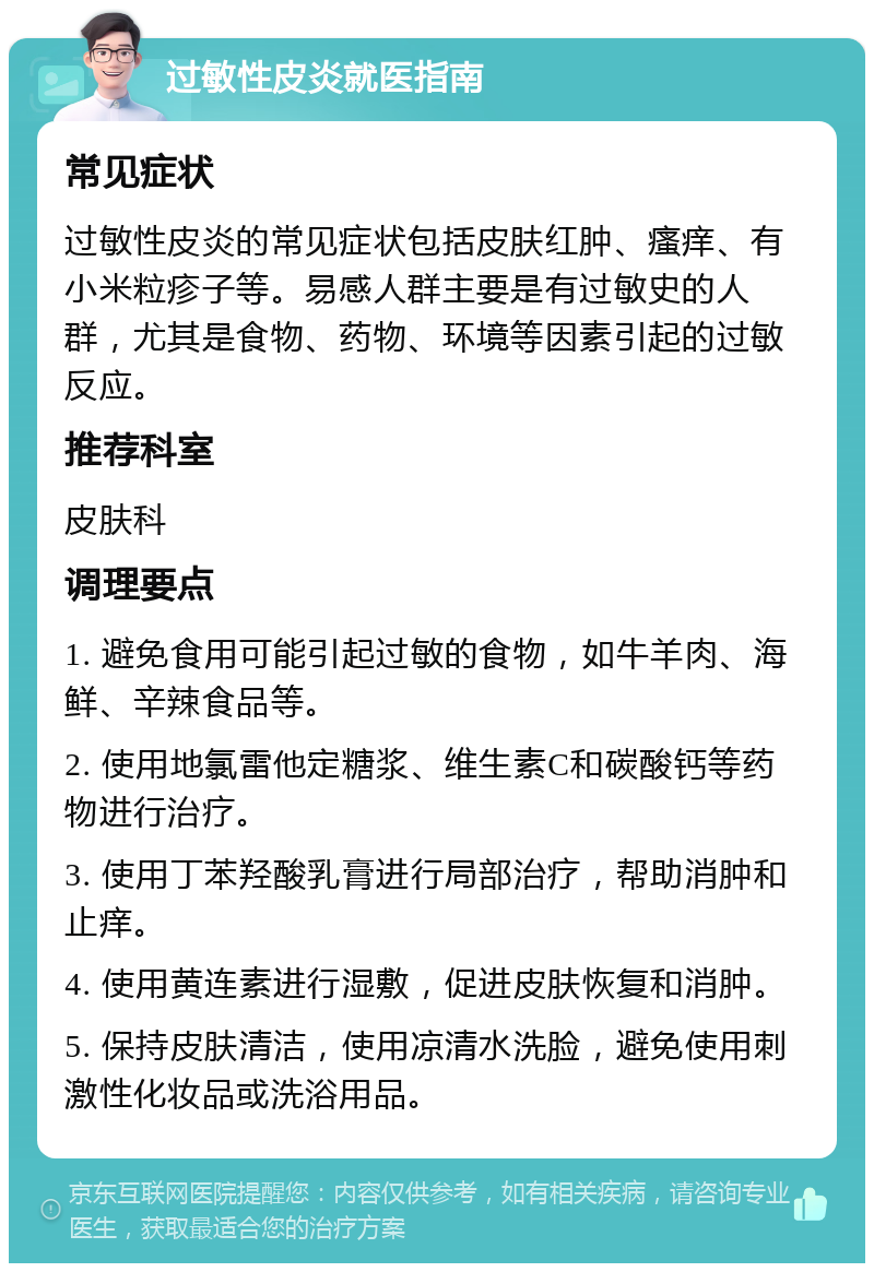 过敏性皮炎就医指南 常见症状 过敏性皮炎的常见症状包括皮肤红肿、瘙痒、有小米粒疹子等。易感人群主要是有过敏史的人群，尤其是食物、药物、环境等因素引起的过敏反应。 推荐科室 皮肤科 调理要点 1. 避免食用可能引起过敏的食物，如牛羊肉、海鲜、辛辣食品等。 2. 使用地氯雷他定糖浆、维生素C和碳酸钙等药物进行治疗。 3. 使用丁苯羟酸乳膏进行局部治疗，帮助消肿和止痒。 4. 使用黄连素进行湿敷，促进皮肤恢复和消肿。 5. 保持皮肤清洁，使用凉清水洗脸，避免使用刺激性化妆品或洗浴用品。