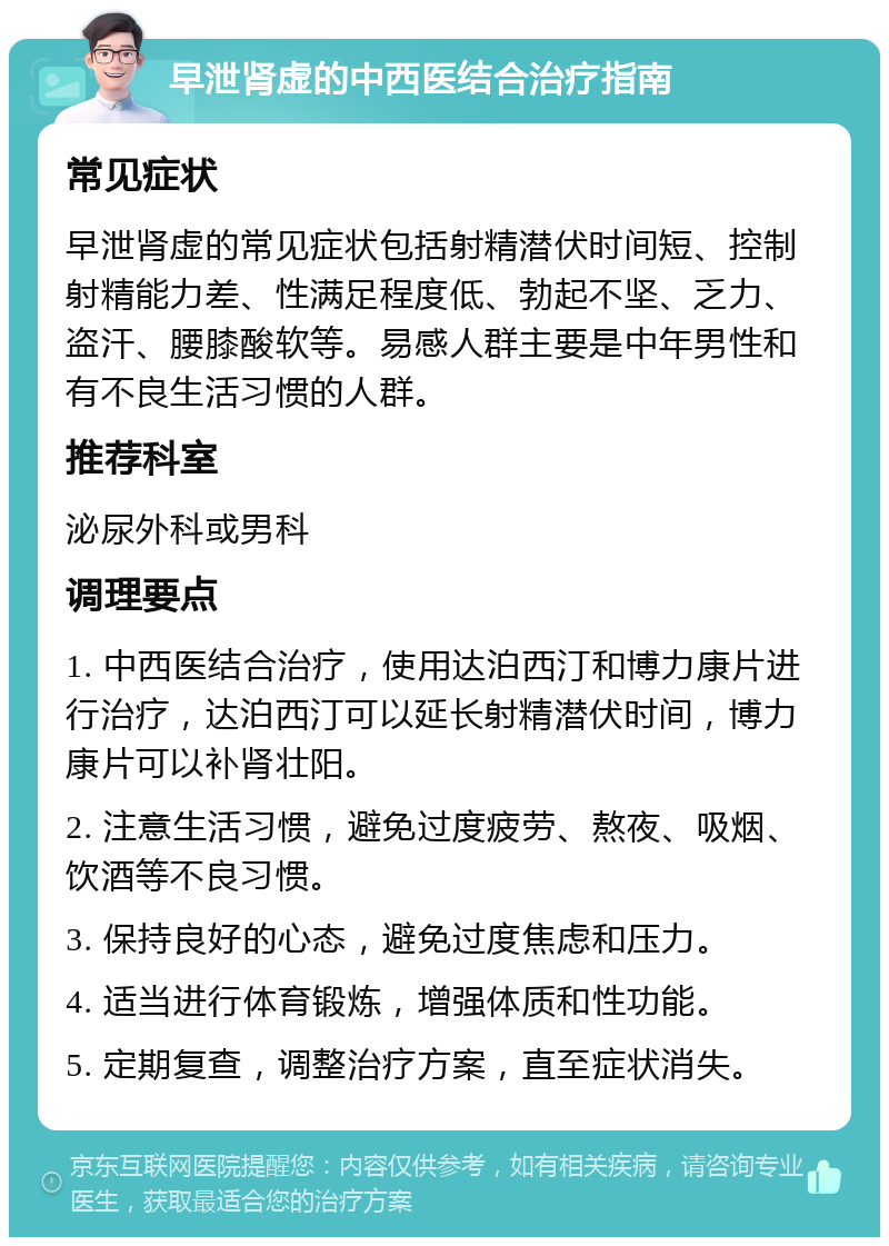 早泄肾虚的中西医结合治疗指南 常见症状 早泄肾虚的常见症状包括射精潜伏时间短、控制射精能力差、性满足程度低、勃起不坚、乏力、盗汗、腰膝酸软等。易感人群主要是中年男性和有不良生活习惯的人群。 推荐科室 泌尿外科或男科 调理要点 1. 中西医结合治疗，使用达泊西汀和博力康片进行治疗，达泊西汀可以延长射精潜伏时间，博力康片可以补肾壮阳。 2. 注意生活习惯，避免过度疲劳、熬夜、吸烟、饮酒等不良习惯。 3. 保持良好的心态，避免过度焦虑和压力。 4. 适当进行体育锻炼，增强体质和性功能。 5. 定期复查，调整治疗方案，直至症状消失。