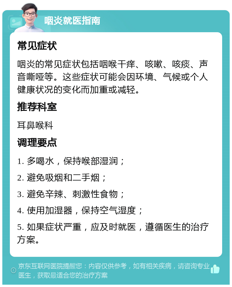 咽炎就医指南 常见症状 咽炎的常见症状包括咽喉干痒、咳嗽、咳痰、声音嘶哑等。这些症状可能会因环境、气候或个人健康状况的变化而加重或减轻。 推荐科室 耳鼻喉科 调理要点 1. 多喝水，保持喉部湿润； 2. 避免吸烟和二手烟； 3. 避免辛辣、刺激性食物； 4. 使用加湿器，保持空气湿度； 5. 如果症状严重，应及时就医，遵循医生的治疗方案。