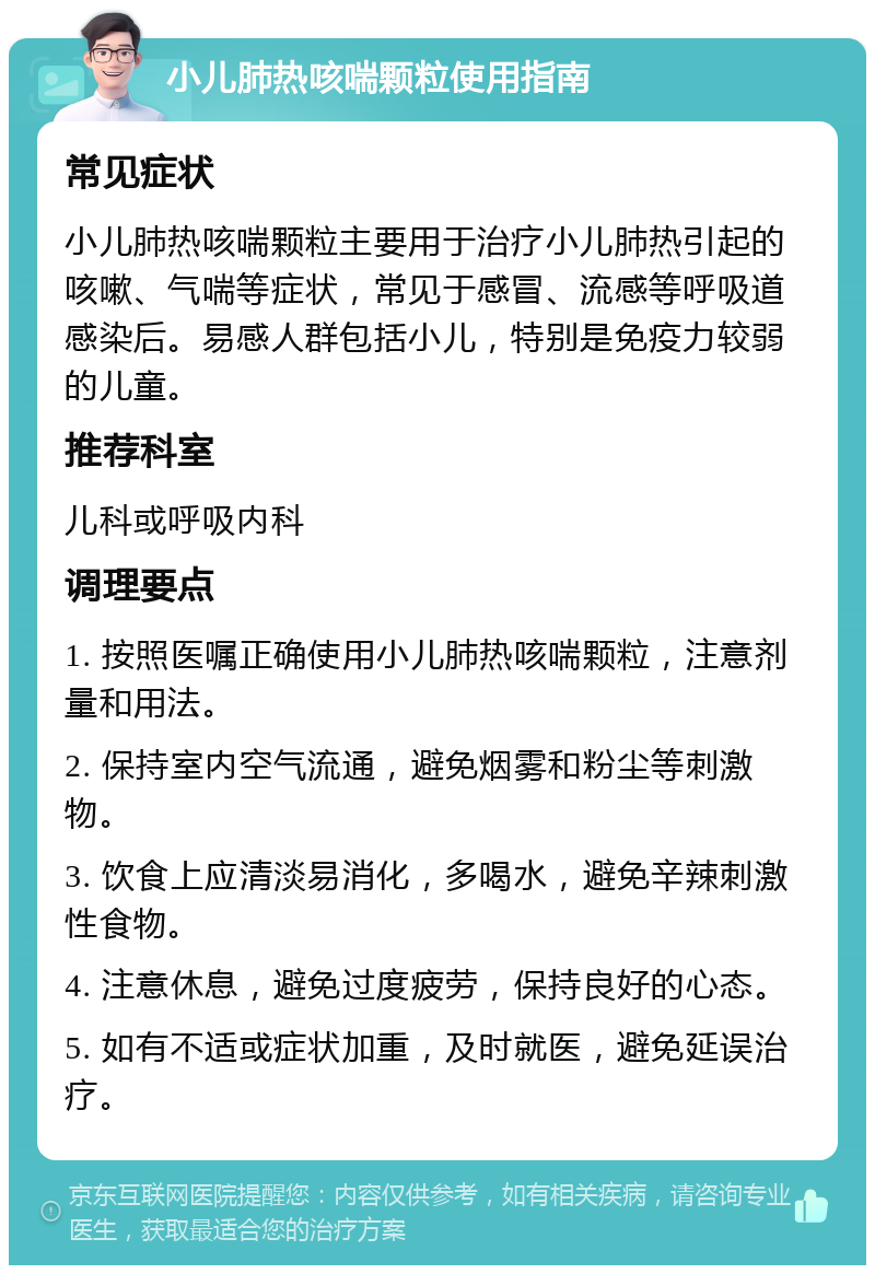 小儿肺热咳喘颗粒使用指南 常见症状 小儿肺热咳喘颗粒主要用于治疗小儿肺热引起的咳嗽、气喘等症状，常见于感冒、流感等呼吸道感染后。易感人群包括小儿，特别是免疫力较弱的儿童。 推荐科室 儿科或呼吸内科 调理要点 1. 按照医嘱正确使用小儿肺热咳喘颗粒，注意剂量和用法。 2. 保持室内空气流通，避免烟雾和粉尘等刺激物。 3. 饮食上应清淡易消化，多喝水，避免辛辣刺激性食物。 4. 注意休息，避免过度疲劳，保持良好的心态。 5. 如有不适或症状加重，及时就医，避免延误治疗。