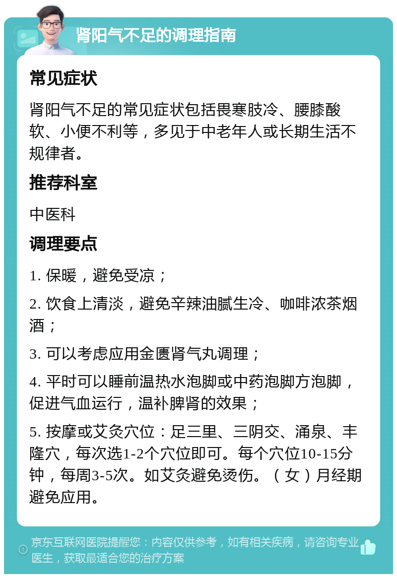 肾阳气不足的调理指南 常见症状 肾阳气不足的常见症状包括畏寒肢冷、腰膝酸软、小便不利等，多见于中老年人或长期生活不规律者。 推荐科室 中医科 调理要点 1. 保暖，避免受凉； 2. 饮食上清淡，避免辛辣油腻生冷、咖啡浓茶烟酒； 3. 可以考虑应用金匮肾气丸调理； 4. 平时可以睡前温热水泡脚或中药泡脚方泡脚，促进气血运行，温补脾肾的效果； 5. 按摩或艾灸穴位：足三里、三阴交、涌泉、丰隆穴，每次选1-2个穴位即可。每个穴位10-15分钟，每周3-5次。如艾灸避免烫伤。（女）月经期避免应用。