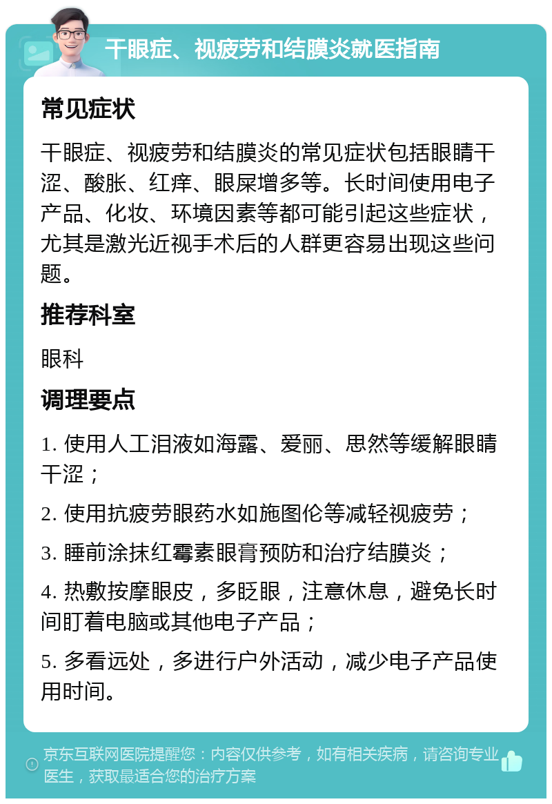 干眼症、视疲劳和结膜炎就医指南 常见症状 干眼症、视疲劳和结膜炎的常见症状包括眼睛干涩、酸胀、红痒、眼屎增多等。长时间使用电子产品、化妆、环境因素等都可能引起这些症状，尤其是激光近视手术后的人群更容易出现这些问题。 推荐科室 眼科 调理要点 1. 使用人工泪液如海露、爱丽、思然等缓解眼睛干涩； 2. 使用抗疲劳眼药水如施图伦等减轻视疲劳； 3. 睡前涂抹红霉素眼膏预防和治疗结膜炎； 4. 热敷按摩眼皮，多眨眼，注意休息，避免长时间盯着电脑或其他电子产品； 5. 多看远处，多进行户外活动，减少电子产品使用时间。