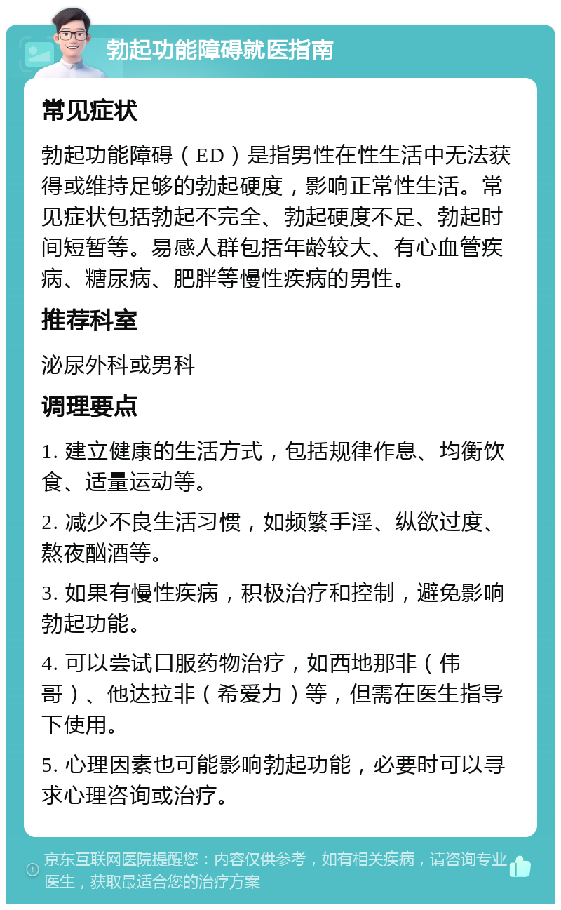 勃起功能障碍就医指南 常见症状 勃起功能障碍（ED）是指男性在性生活中无法获得或维持足够的勃起硬度，影响正常性生活。常见症状包括勃起不完全、勃起硬度不足、勃起时间短暂等。易感人群包括年龄较大、有心血管疾病、糖尿病、肥胖等慢性疾病的男性。 推荐科室 泌尿外科或男科 调理要点 1. 建立健康的生活方式，包括规律作息、均衡饮食、适量运动等。 2. 减少不良生活习惯，如频繁手淫、纵欲过度、熬夜酗酒等。 3. 如果有慢性疾病，积极治疗和控制，避免影响勃起功能。 4. 可以尝试口服药物治疗，如西地那非（伟哥）、他达拉非（希爱力）等，但需在医生指导下使用。 5. 心理因素也可能影响勃起功能，必要时可以寻求心理咨询或治疗。