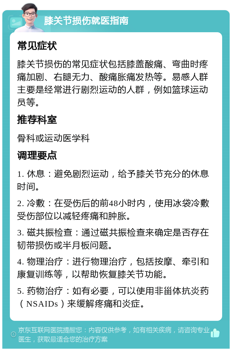 膝关节损伤就医指南 常见症状 膝关节损伤的常见症状包括膝盖酸痛、弯曲时疼痛加剧、右腿无力、酸痛胀痛发热等。易感人群主要是经常进行剧烈运动的人群，例如篮球运动员等。 推荐科室 骨科或运动医学科 调理要点 1. 休息：避免剧烈运动，给予膝关节充分的休息时间。 2. 冷敷：在受伤后的前48小时内，使用冰袋冷敷受伤部位以减轻疼痛和肿胀。 3. 磁共振检查：通过磁共振检查来确定是否存在韧带损伤或半月板问题。 4. 物理治疗：进行物理治疗，包括按摩、牵引和康复训练等，以帮助恢复膝关节功能。 5. 药物治疗：如有必要，可以使用非甾体抗炎药（NSAIDs）来缓解疼痛和炎症。