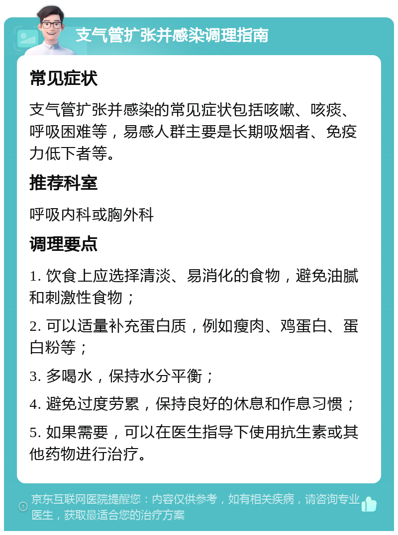 支气管扩张并感染调理指南 常见症状 支气管扩张并感染的常见症状包括咳嗽、咳痰、呼吸困难等，易感人群主要是长期吸烟者、免疫力低下者等。 推荐科室 呼吸内科或胸外科 调理要点 1. 饮食上应选择清淡、易消化的食物，避免油腻和刺激性食物； 2. 可以适量补充蛋白质，例如瘦肉、鸡蛋白、蛋白粉等； 3. 多喝水，保持水分平衡； 4. 避免过度劳累，保持良好的休息和作息习惯； 5. 如果需要，可以在医生指导下使用抗生素或其他药物进行治疗。