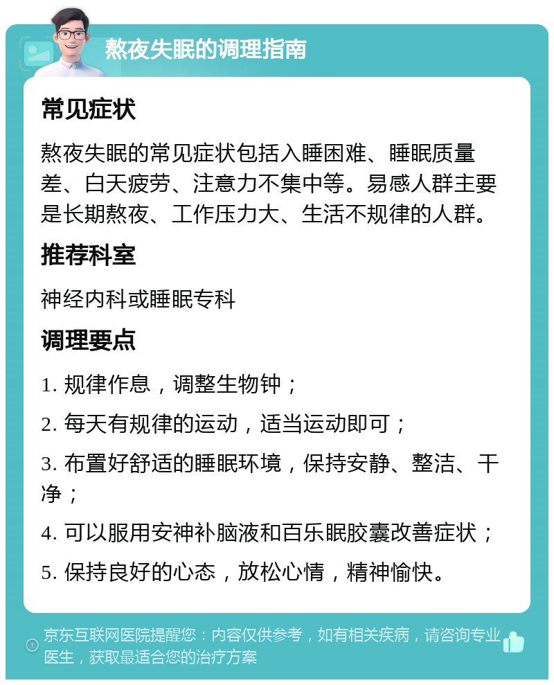 熬夜失眠的调理指南 常见症状 熬夜失眠的常见症状包括入睡困难、睡眠质量差、白天疲劳、注意力不集中等。易感人群主要是长期熬夜、工作压力大、生活不规律的人群。 推荐科室 神经内科或睡眠专科 调理要点 1. 规律作息，调整生物钟； 2. 每天有规律的运动，适当运动即可； 3. 布置好舒适的睡眠环境，保持安静、整洁、干净； 4. 可以服用安神补脑液和百乐眠胶囊改善症状； 5. 保持良好的心态，放松心情，精神愉快。