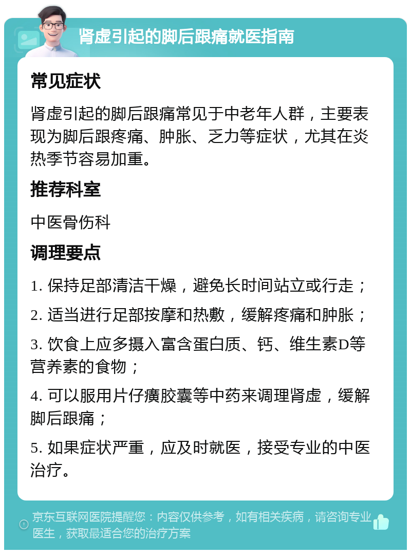 肾虚引起的脚后跟痛就医指南 常见症状 肾虚引起的脚后跟痛常见于中老年人群，主要表现为脚后跟疼痛、肿胀、乏力等症状，尤其在炎热季节容易加重。 推荐科室 中医骨伤科 调理要点 1. 保持足部清洁干燥，避免长时间站立或行走； 2. 适当进行足部按摩和热敷，缓解疼痛和肿胀； 3. 饮食上应多摄入富含蛋白质、钙、维生素D等营养素的食物； 4. 可以服用片仔癀胶囊等中药来调理肾虚，缓解脚后跟痛； 5. 如果症状严重，应及时就医，接受专业的中医治疗。