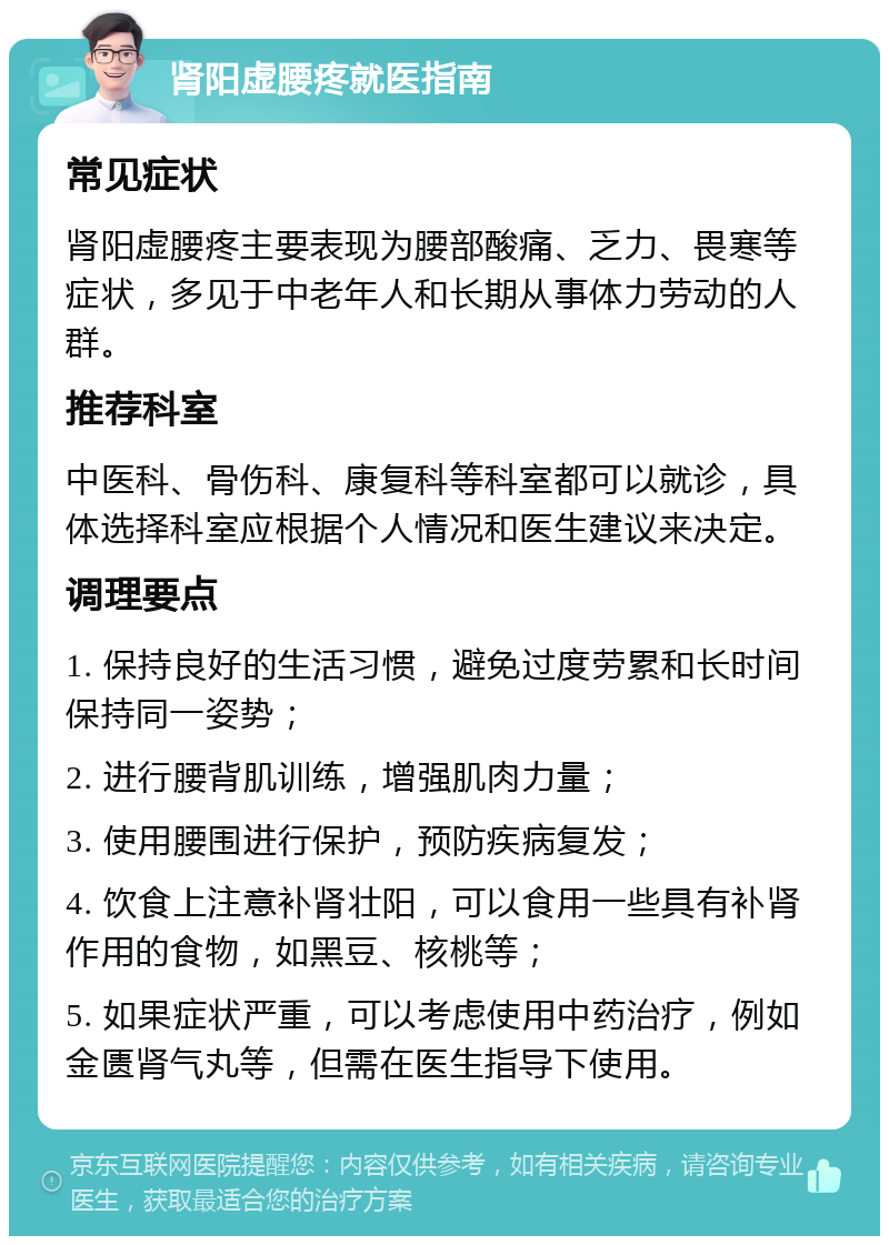 肾阳虚腰疼就医指南 常见症状 肾阳虚腰疼主要表现为腰部酸痛、乏力、畏寒等症状，多见于中老年人和长期从事体力劳动的人群。 推荐科室 中医科、骨伤科、康复科等科室都可以就诊，具体选择科室应根据个人情况和医生建议来决定。 调理要点 1. 保持良好的生活习惯，避免过度劳累和长时间保持同一姿势； 2. 进行腰背肌训练，增强肌肉力量； 3. 使用腰围进行保护，预防疾病复发； 4. 饮食上注意补肾壮阳，可以食用一些具有补肾作用的食物，如黑豆、核桃等； 5. 如果症状严重，可以考虑使用中药治疗，例如金匮肾气丸等，但需在医生指导下使用。