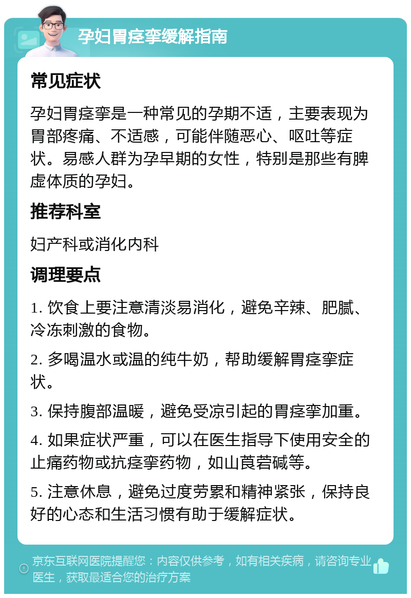 孕妇胃痉挛缓解指南 常见症状 孕妇胃痉挛是一种常见的孕期不适，主要表现为胃部疼痛、不适感，可能伴随恶心、呕吐等症状。易感人群为孕早期的女性，特别是那些有脾虚体质的孕妇。 推荐科室 妇产科或消化内科 调理要点 1. 饮食上要注意清淡易消化，避免辛辣、肥腻、冷冻刺激的食物。 2. 多喝温水或温的纯牛奶，帮助缓解胃痉挛症状。 3. 保持腹部温暖，避免受凉引起的胃痉挛加重。 4. 如果症状严重，可以在医生指导下使用安全的止痛药物或抗痉挛药物，如山莨菪碱等。 5. 注意休息，避免过度劳累和精神紧张，保持良好的心态和生活习惯有助于缓解症状。