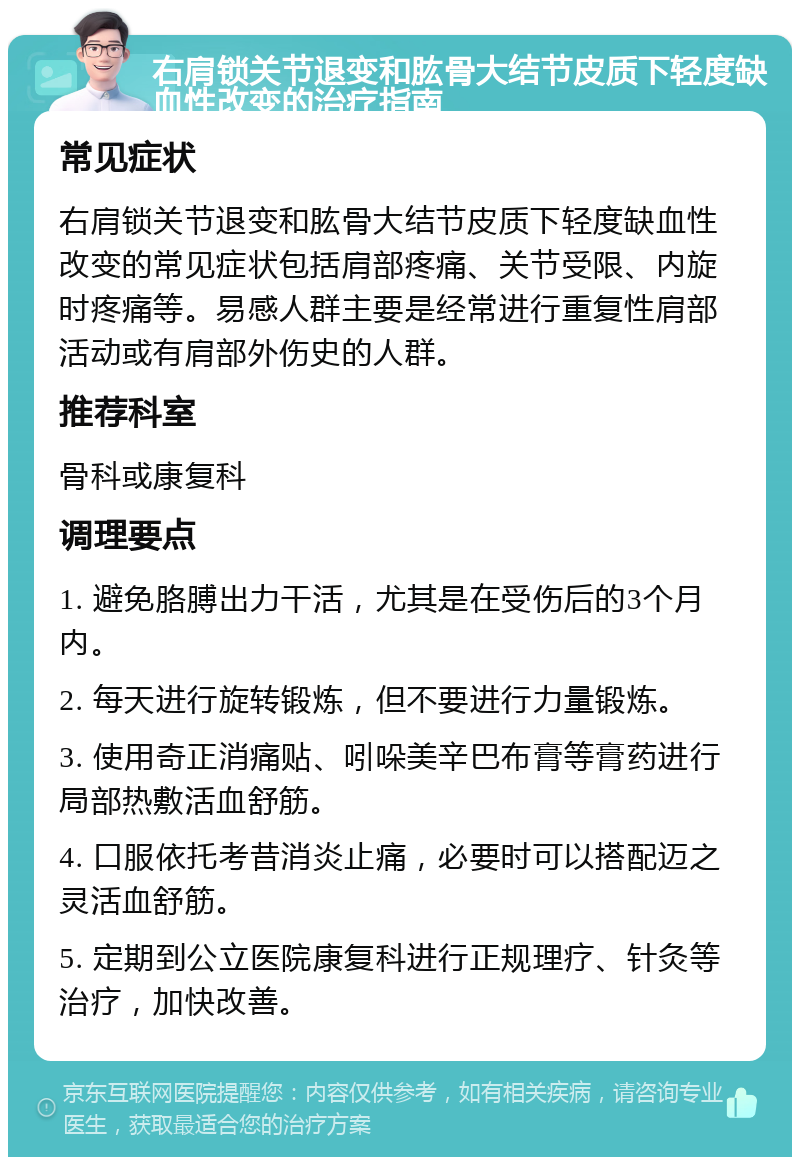 右肩锁关节退变和肱骨大结节皮质下轻度缺血性改变的治疗指南 常见症状 右肩锁关节退变和肱骨大结节皮质下轻度缺血性改变的常见症状包括肩部疼痛、关节受限、内旋时疼痛等。易感人群主要是经常进行重复性肩部活动或有肩部外伤史的人群。 推荐科室 骨科或康复科 调理要点 1. 避免胳膊出力干活，尤其是在受伤后的3个月内。 2. 每天进行旋转锻炼，但不要进行力量锻炼。 3. 使用奇正消痛贴、吲哚美辛巴布膏等膏药进行局部热敷活血舒筋。 4. 口服依托考昔消炎止痛，必要时可以搭配迈之灵活血舒筋。 5. 定期到公立医院康复科进行正规理疗、针灸等治疗，加快改善。