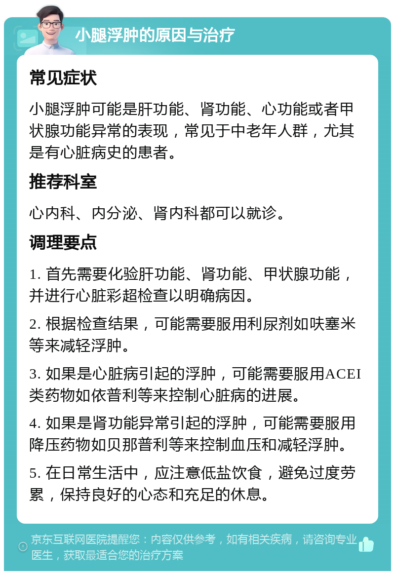 小腿浮肿的原因与治疗 常见症状 小腿浮肿可能是肝功能、肾功能、心功能或者甲状腺功能异常的表现，常见于中老年人群，尤其是有心脏病史的患者。 推荐科室 心内科、内分泌、肾内科都可以就诊。 调理要点 1. 首先需要化验肝功能、肾功能、甲状腺功能，并进行心脏彩超检查以明确病因。 2. 根据检查结果，可能需要服用利尿剂如呋塞米等来减轻浮肿。 3. 如果是心脏病引起的浮肿，可能需要服用ACEI类药物如依普利等来控制心脏病的进展。 4. 如果是肾功能异常引起的浮肿，可能需要服用降压药物如贝那普利等来控制血压和减轻浮肿。 5. 在日常生活中，应注意低盐饮食，避免过度劳累，保持良好的心态和充足的休息。