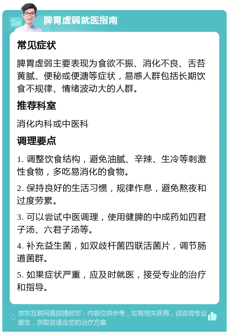 脾胃虚弱就医指南 常见症状 脾胃虚弱主要表现为食欲不振、消化不良、舌苔黄腻、便秘或便溏等症状，易感人群包括长期饮食不规律、情绪波动大的人群。 推荐科室 消化内科或中医科 调理要点 1. 调整饮食结构，避免油腻、辛辣、生冷等刺激性食物，多吃易消化的食物。 2. 保持良好的生活习惯，规律作息，避免熬夜和过度劳累。 3. 可以尝试中医调理，使用健脾的中成药如四君子汤、六君子汤等。 4. 补充益生菌，如双歧杆菌四联活菌片，调节肠道菌群。 5. 如果症状严重，应及时就医，接受专业的治疗和指导。