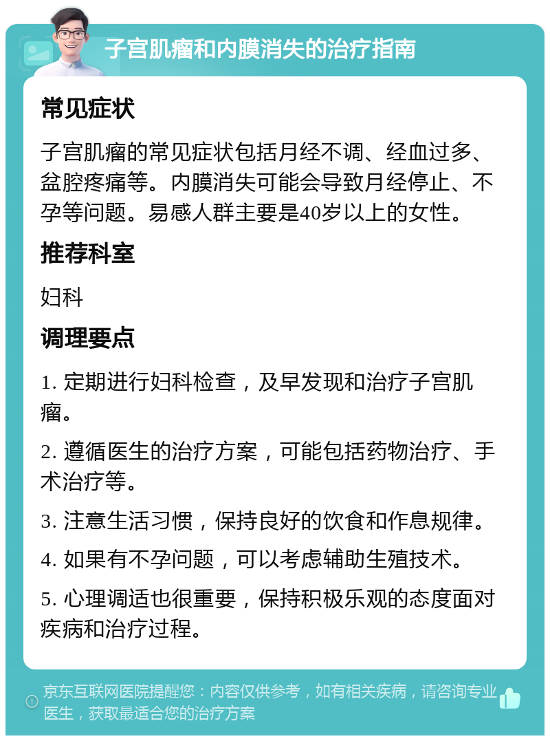 子宫肌瘤和内膜消失的治疗指南 常见症状 子宫肌瘤的常见症状包括月经不调、经血过多、盆腔疼痛等。内膜消失可能会导致月经停止、不孕等问题。易感人群主要是40岁以上的女性。 推荐科室 妇科 调理要点 1. 定期进行妇科检查，及早发现和治疗子宫肌瘤。 2. 遵循医生的治疗方案，可能包括药物治疗、手术治疗等。 3. 注意生活习惯，保持良好的饮食和作息规律。 4. 如果有不孕问题，可以考虑辅助生殖技术。 5. 心理调适也很重要，保持积极乐观的态度面对疾病和治疗过程。