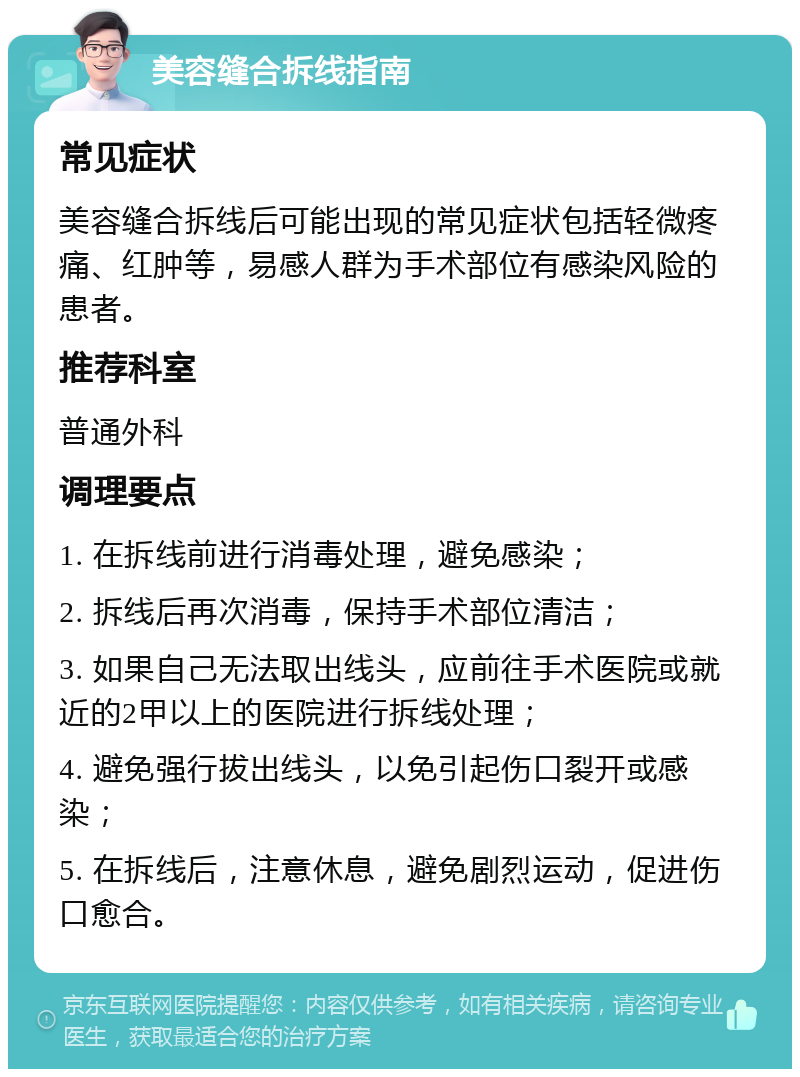 美容缝合拆线指南 常见症状 美容缝合拆线后可能出现的常见症状包括轻微疼痛、红肿等，易感人群为手术部位有感染风险的患者。 推荐科室 普通外科 调理要点 1. 在拆线前进行消毒处理，避免感染； 2. 拆线后再次消毒，保持手术部位清洁； 3. 如果自己无法取出线头，应前往手术医院或就近的2甲以上的医院进行拆线处理； 4. 避免强行拔出线头，以免引起伤口裂开或感染； 5. 在拆线后，注意休息，避免剧烈运动，促进伤口愈合。