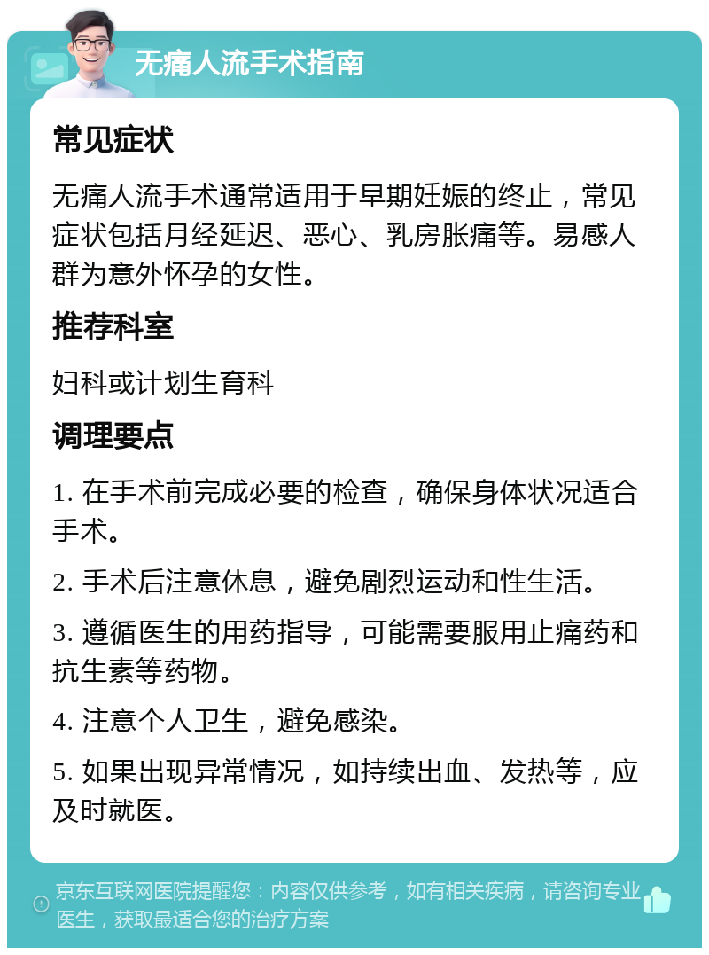 无痛人流手术指南 常见症状 无痛人流手术通常适用于早期妊娠的终止，常见症状包括月经延迟、恶心、乳房胀痛等。易感人群为意外怀孕的女性。 推荐科室 妇科或计划生育科 调理要点 1. 在手术前完成必要的检查，确保身体状况适合手术。 2. 手术后注意休息，避免剧烈运动和性生活。 3. 遵循医生的用药指导，可能需要服用止痛药和抗生素等药物。 4. 注意个人卫生，避免感染。 5. 如果出现异常情况，如持续出血、发热等，应及时就医。