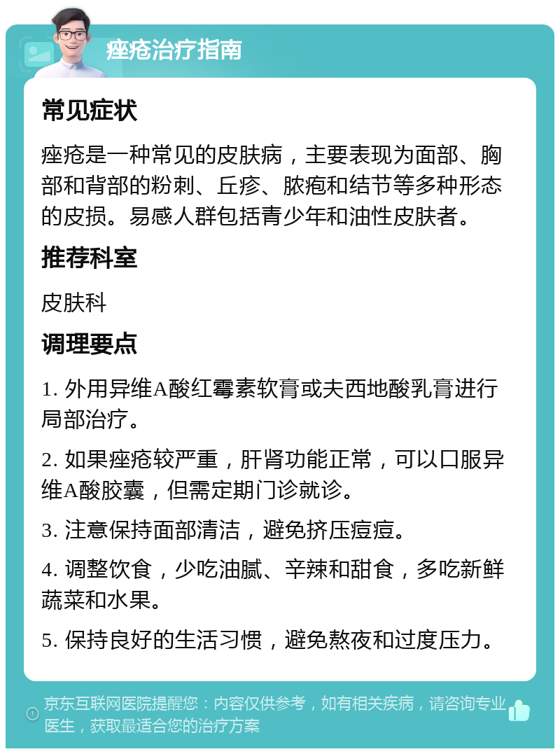 痤疮治疗指南 常见症状 痤疮是一种常见的皮肤病，主要表现为面部、胸部和背部的粉刺、丘疹、脓疱和结节等多种形态的皮损。易感人群包括青少年和油性皮肤者。 推荐科室 皮肤科 调理要点 1. 外用异维A酸红霉素软膏或夫西地酸乳膏进行局部治疗。 2. 如果痤疮较严重，肝肾功能正常，可以口服异维A酸胶囊，但需定期门诊就诊。 3. 注意保持面部清洁，避免挤压痘痘。 4. 调整饮食，少吃油腻、辛辣和甜食，多吃新鲜蔬菜和水果。 5. 保持良好的生活习惯，避免熬夜和过度压力。