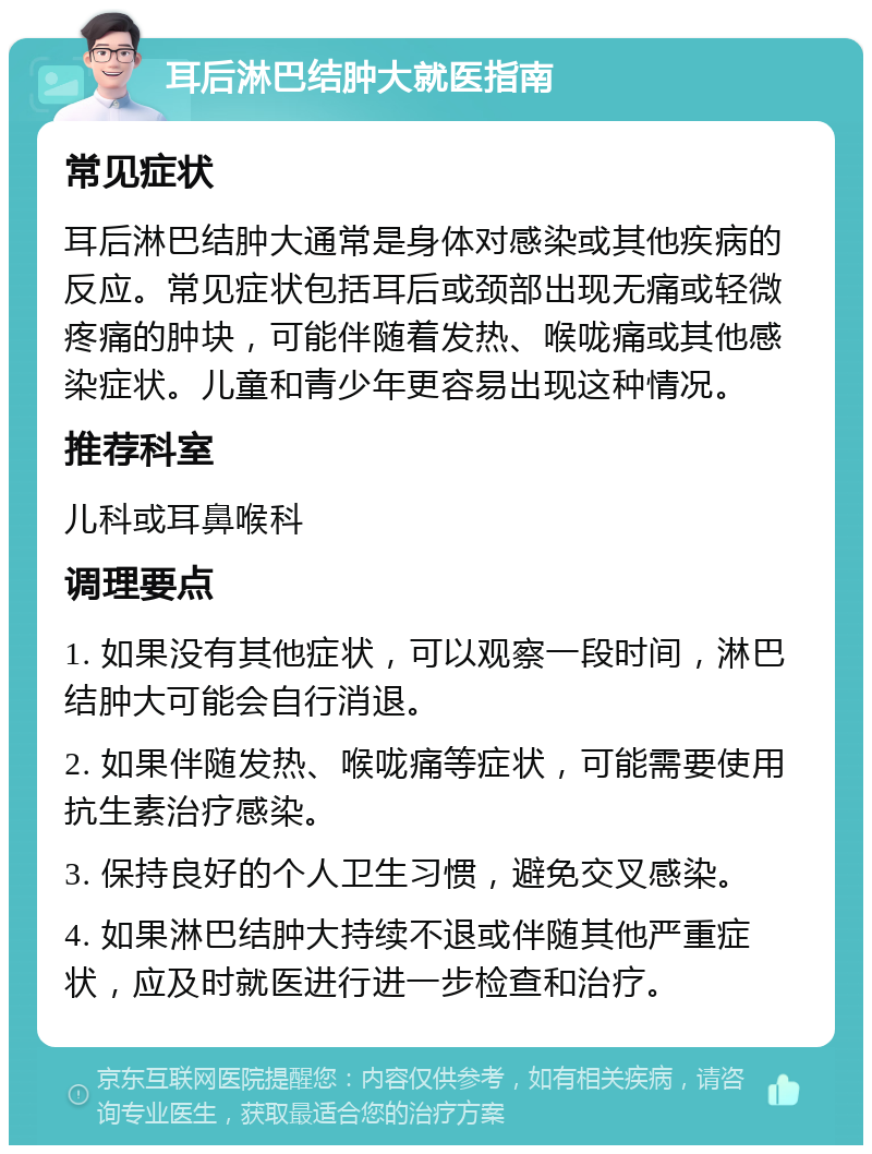 耳后淋巴结肿大就医指南 常见症状 耳后淋巴结肿大通常是身体对感染或其他疾病的反应。常见症状包括耳后或颈部出现无痛或轻微疼痛的肿块，可能伴随着发热、喉咙痛或其他感染症状。儿童和青少年更容易出现这种情况。 推荐科室 儿科或耳鼻喉科 调理要点 1. 如果没有其他症状，可以观察一段时间，淋巴结肿大可能会自行消退。 2. 如果伴随发热、喉咙痛等症状，可能需要使用抗生素治疗感染。 3. 保持良好的个人卫生习惯，避免交叉感染。 4. 如果淋巴结肿大持续不退或伴随其他严重症状，应及时就医进行进一步检查和治疗。