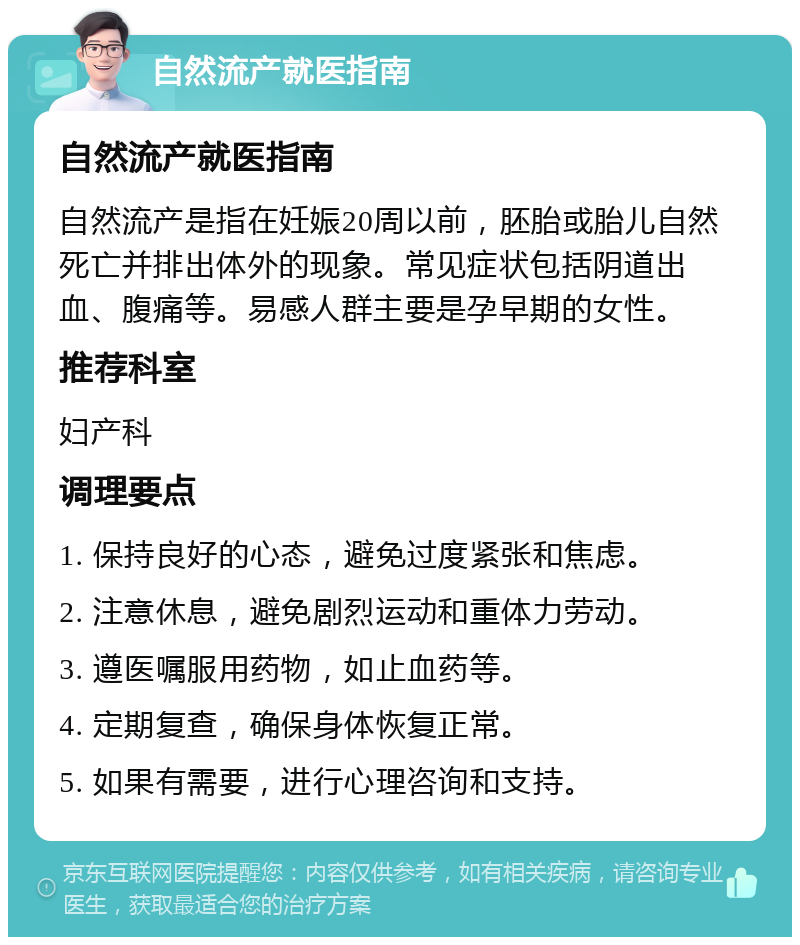 自然流产就医指南 自然流产就医指南 自然流产是指在妊娠20周以前，胚胎或胎儿自然死亡并排出体外的现象。常见症状包括阴道出血、腹痛等。易感人群主要是孕早期的女性。 推荐科室 妇产科 调理要点 1. 保持良好的心态，避免过度紧张和焦虑。 2. 注意休息，避免剧烈运动和重体力劳动。 3. 遵医嘱服用药物，如止血药等。 4. 定期复查，确保身体恢复正常。 5. 如果有需要，进行心理咨询和支持。