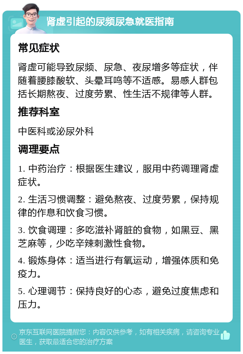 肾虚引起的尿频尿急就医指南 常见症状 肾虚可能导致尿频、尿急、夜尿增多等症状，伴随着腰膝酸软、头晕耳鸣等不适感。易感人群包括长期熬夜、过度劳累、性生活不规律等人群。 推荐科室 中医科或泌尿外科 调理要点 1. 中药治疗：根据医生建议，服用中药调理肾虚症状。 2. 生活习惯调整：避免熬夜、过度劳累，保持规律的作息和饮食习惯。 3. 饮食调理：多吃滋补肾脏的食物，如黑豆、黑芝麻等，少吃辛辣刺激性食物。 4. 锻炼身体：适当进行有氧运动，增强体质和免疫力。 5. 心理调节：保持良好的心态，避免过度焦虑和压力。