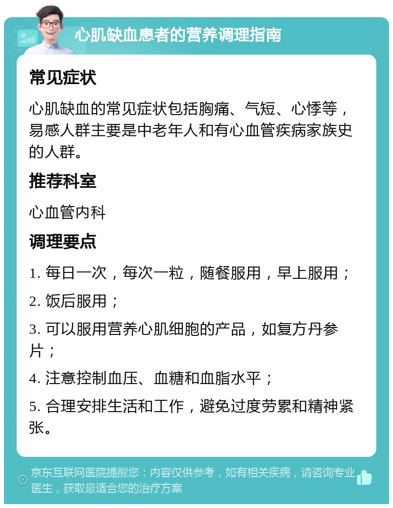 心肌缺血患者的营养调理指南 常见症状 心肌缺血的常见症状包括胸痛、气短、心悸等，易感人群主要是中老年人和有心血管疾病家族史的人群。 推荐科室 心血管内科 调理要点 1. 每日一次，每次一粒，随餐服用，早上服用； 2. 饭后服用； 3. 可以服用营养心肌细胞的产品，如复方丹参片； 4. 注意控制血压、血糖和血脂水平； 5. 合理安排生活和工作，避免过度劳累和精神紧张。