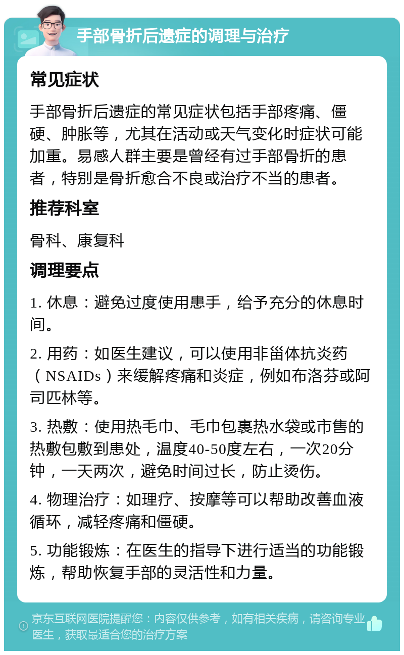 手部骨折后遗症的调理与治疗 常见症状 手部骨折后遗症的常见症状包括手部疼痛、僵硬、肿胀等，尤其在活动或天气变化时症状可能加重。易感人群主要是曾经有过手部骨折的患者，特别是骨折愈合不良或治疗不当的患者。 推荐科室 骨科、康复科 调理要点 1. 休息：避免过度使用患手，给予充分的休息时间。 2. 用药：如医生建议，可以使用非甾体抗炎药（NSAIDs）来缓解疼痛和炎症，例如布洛芬或阿司匹林等。 3. 热敷：使用热毛巾、毛巾包裹热水袋或市售的热敷包敷到患处，温度40-50度左右，一次20分钟，一天两次，避免时间过长，防止烫伤。 4. 物理治疗：如理疗、按摩等可以帮助改善血液循环，减轻疼痛和僵硬。 5. 功能锻炼：在医生的指导下进行适当的功能锻炼，帮助恢复手部的灵活性和力量。