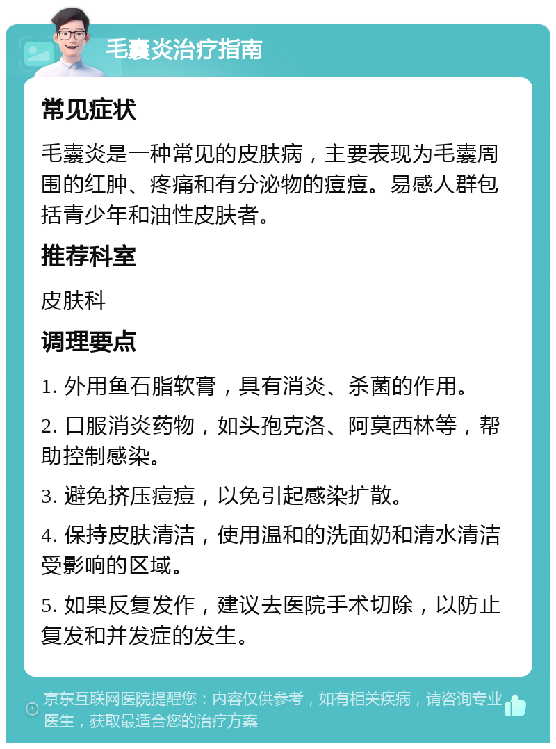 毛囊炎治疗指南 常见症状 毛囊炎是一种常见的皮肤病，主要表现为毛囊周围的红肿、疼痛和有分泌物的痘痘。易感人群包括青少年和油性皮肤者。 推荐科室 皮肤科 调理要点 1. 外用鱼石脂软膏，具有消炎、杀菌的作用。 2. 口服消炎药物，如头孢克洛、阿莫西林等，帮助控制感染。 3. 避免挤压痘痘，以免引起感染扩散。 4. 保持皮肤清洁，使用温和的洗面奶和清水清洁受影响的区域。 5. 如果反复发作，建议去医院手术切除，以防止复发和并发症的发生。