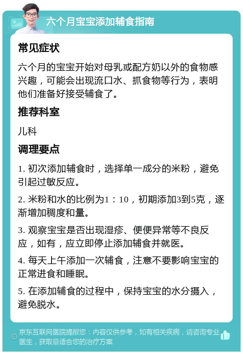 六个月宝宝添加辅食指南 常见症状 六个月的宝宝开始对母乳或配方奶以外的食物感兴趣，可能会出现流口水、抓食物等行为，表明他们准备好接受辅食了。 推荐科室 儿科 调理要点 1. 初次添加辅食时，选择单一成分的米粉，避免引起过敏反应。 2. 米粉和水的比例为1：10，初期添加3到5克，逐渐增加稠度和量。 3. 观察宝宝是否出现湿疹、便便异常等不良反应，如有，应立即停止添加辅食并就医。 4. 每天上午添加一次辅食，注意不要影响宝宝的正常进食和睡眠。 5. 在添加辅食的过程中，保持宝宝的水分摄入，避免脱水。